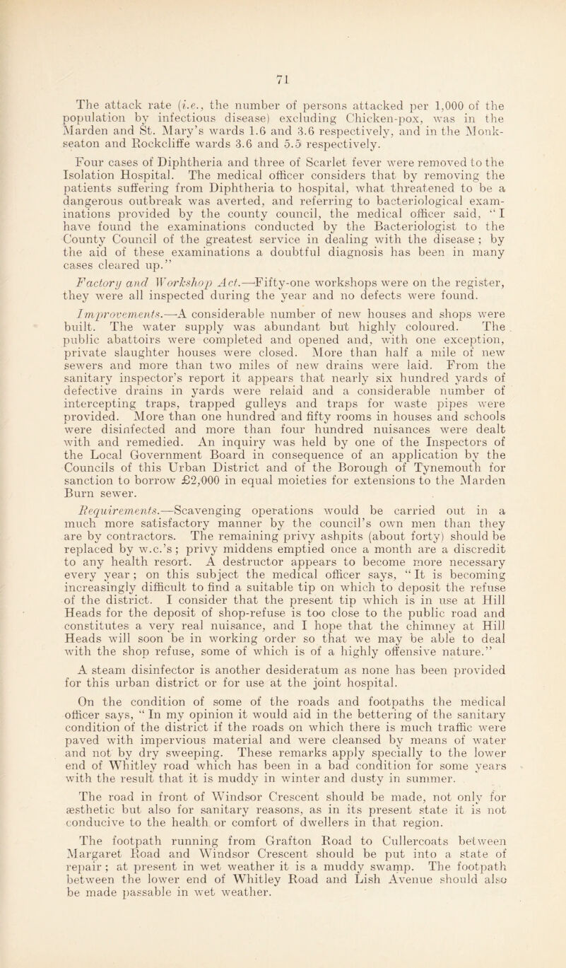 The attack rate (i.e., the number of persons attacked per 1,000 of the population by infectious disease) excluding Chicken-pox, was in the Marden and St. Mary’s wards 1.6 and 3.6 respectively, and in the Monk- seaton and Bockcliffe wards 3.6 and 5.9 respectively. Four cases of Diphtheria and three of Scarlet fever were removed to the Isolation Hospital. The medical officer considers that by removing the patients suffering from Diphtheria to hospital, what threatened to be a dangerous outbreak was averted, and referring to bacteriological exam¬ inations provided by the county council, the medical officer said, “ I have found the examinations conducted by the Bacteriologist to the County Council of the greatest service in dealing with the disease ; by the aid of these examinations a doubtful diagnosis has been in many cases cleared up.” Factory and Workshop Act.—Fifty-one workshops were on the register, they were all inspected during the year and no defects were found. Improvements.—-A considerable number of new houses and shops were built. The water supply was abundant but highly coloured. The public abattoirs were completed and opened and, with one exception, private slaughter houses were closed. More than half a mile of new sewers and more than two miles of new drains were laid. From the sanitary inspector’s report it appears that nearly six hundred yards of defective drains in yards were relaid and a considerable number of intercepting traps, trapped gulleys and traps for waste pipes were provided. More than one hundred and fifty rooms in houses and schools were disinfected and more than four hundred nuisances were dealt with and remedied. An inquiry was held by one of the Inspectors of the Local Government Board in consequence of an application by the Councils of this Urban District and of the Borough of Tynemouth for sanction to borrow £2,000 in equal moieties for extensions to the Marden Burn sewer. Requirements.—Scavenging operations would be carried out in a much more satisfactory manner by the council’s own men than they are by contractors. The remaining privy ashpits (about forty) should be replaced by w.c.’s; privy middens emptied once a month are a discredit to any health resort. A destructor appears to become more necessary every year ; on this subject the medical officer says, “ It is becoming increasingly difficult to find a suitable tip on which to deposit the refuse of the district. I consider that the present tip which is in use at Hill Heads for the deposit of shop-refuse is too close to the public road and constitutes a very real nuisance, and I hope that the chimney at Hill Heads will soon be in working order so that we may be able to deal with the shop refuse, some of which is of a highly offensive nature.” A steam disinfector is another desideratum as none has been provided for this urban district or for use at the joint hospital. On the condition of some of the roads and footpaths the medical officer says, “ In my opinion it would aid in the bettering of the sanitary condition of the district if the roads on which there is much traffic were paved with impervious material and were cleansed by means of water and not by dry sweeping. These remarks apply specially to the lower end of Whitley road which has been in a bad condition for some years with the result that it is muddy in winter and dusty in summer. The road in front of Windsor Crescent should be made, not only for aesthetic but also for sanitary reasons, as in its present state it is not conducive to the health or comfort of dwellers in that region. The footpath running from Grafton Boad to Cullercoats between Margaret Boad and Windsor Crescent should be put into a state of repair ; at present in wet weather it is a muddy swamp. The footpath between the lower end of Whitley Boad and Dish Avenue should also be made passable in wet weather.