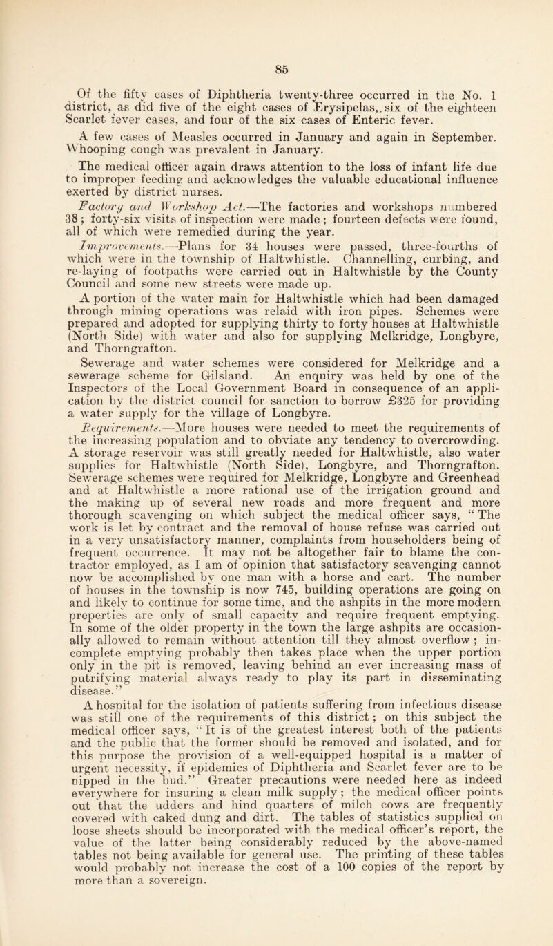 Of the fifty cases of Diphtheria twenty-three occurred in the No. 1 district, as did five of the eight cases of Erysipelas,, six of the eighteen Scarlet fever cases, and four of the six cases of Enteric fever. A few cases of Measles occurred in January and again in September. Whooping cough was prevalent in January. The medical officer again draws attention to the loss of infant life due to improper feeding and acknowledges the valuable educational influence exerted by district nurses. Factory and Worhshcrp Act.—•The factories and workshops numbered 38 ; forty-six visits of inspection were made ; fourteen defects were found, all of which were remedied during the year. Improvements.—Plans for 34 houses were passed, three-fourths of which were in the township of Haltwhistle. Channelling, curbing, and re-laying of footpaths were carried out in Haltwhistle by the County Council and some new streets were made up. A portion of the water main for Haltwhistle which had been damaged through mining operations was relaid with iron pipes. Schemes were prepared and adopted for supplying thirty to forty houses at Haltwhistle (North Side) with water and also for supplying Melkridge, Longbyre, and Thorngrafton. Sewerage and water schemes were considered for Melkridge and a sewerage scheme for Gilsland. An enquiry was held by one of the Inspectors of the Local Government Board in consequence of an appli¬ cation by the district council for sanction to borrow £325 for providing a water supply for the village of Longbyre. Requirements.—More houses were needed to meet the requirements of the increasing population and to obviate any tendency to overcrowding. A storage reservoir was still greatly needed for Haltwhistle, also water supplies for Haltwhistle (North Side), Longbyre, and Thorngrafton. Sewerage schemes were required for Melkridge, Longbyre and Greenhead and at Haltwhistle a more rational use of the irrigation ground and the making up of several new roads and more frequent and more thorough scavenging on which subject the medical officer says, “ The work is let by contract and the removal of house refuse was carried out in a very unsatisfactory manner, complaints from householders being of frequent occurrence. It may not be altogether fair to blame the con¬ tractor employed, as I am of opinion that satisfactory scavenging cannot now be accomplished by one man with a horse and cart. The number of houses in the township is now 745, building operations are going on and likely to continue for some time, and the ashpits in the more modern preperties are only of small capacity and require frequent emptying. In some of the older property in the town the large ashpits are occasion¬ ally allowed to remain without attention till they almost overflow ; in¬ complete emptying probably then takes place when the upper portion only in the pit is removed, leaving behind an ever increasing mass of putrifying material always ready to play its part in disseminating disease.” A hospital for the isolation of patients suffering from infectious disease was still one of the requirements of this district; on this subject the medical officer says, “ It is of the greatest interest both of the patients and the public that the former should be removed and isolated, and for this purpose the provision of a well-equipped hospital is a matter of urgent necessity, if epidemics of Diphtheria and Scarlet fever are to be nipped in the bud.” Greater precautions were needed here as indeed everywhere for insuring a clean milk supply ; the medical officer points out that the udders and hind quarters of milch cows are frequently covered with caked dung and dirt. The tables of statistics supplied on loose sheets should be incorporated with the medical officer’s report, the value of the latter being considerably reduced by the above-named tables not being available for general use. The printing of these tables would probably not increase the cost of a 100 copies of the report by more than a sovereign.