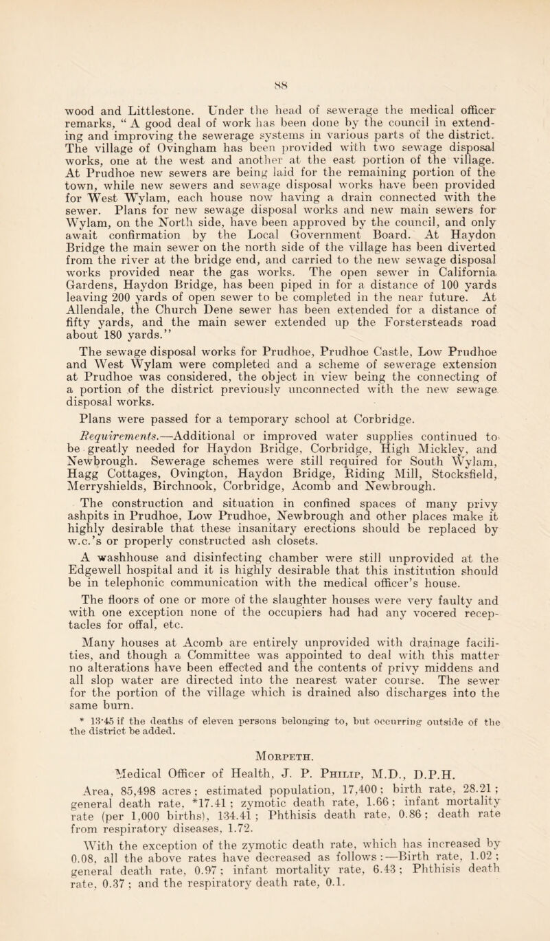 wood and Littlestone. Under the head of sewerage the medical officer remarks, “ A good deal of work has been done by the council in extend¬ ing and improving the sewerage systems in various parts of the district. The village of Ovingham has been provided with two sewage disposal works, one at the west and another at the east portion of the village. At Prudhoe new sewers are being laid for the remaining portion of the town, while new sewers and sewage disposal works have been provided for West Wylam, each house now having a drain connected with the sewer. Plans for new sewage disposal works and new main sewers for Wylam, on the North side, have been approved by the council, and only await confirmation by the Local Government Board. At Haydon Bridge the main sewer on the north side of the village has been diverted from the river at the bridge end, and carried to the new sewage disposal works provided near the gas works. The open sewer in California Gardens, Haydon Bridge, has been piped in for a distance of 100 yards leaving 200 yards of open sewer to be completed in the near future. At Allendale, the Church Dene sewer has been extended for a distance of fifty yards, and the main sewer extended up the Forstersteads road about 180 yards.” The sewage disposal works for Prudhoe, Prudhoe Castle, Low Prudhoe and West Wylam were completed and a scheme of sewerage extension at Prudhoe was considered, the object in view being the connecting of a portion of the district previously unconnected with the new sewage disposal works. Plans were passed for a temporary school at Corbridge. Requirements.—’Additional or improved water supplies continued to be greatly needed for Haydon Bridge, Corbridge, High Mickley, and Newbrough. Sewerage schemes were still required for South Wylam, Hagg Cottages, Ovington, Haydon Bridge, Riding Mill, Stocksfield, Merryshields, Birchnook, Corbridge, Acomb and Newbrough. The construction and situation in confined spaces of many privy ashpits in Prudhoe, Low Prudhoe, Newbrough and other places make it highly desirable that these insanitary erections should be replaced by w.c.’s or properly constructed ash closets. A washhouse and disinfecting chamber were still unprovided at the Edgewell hospital and it is highly desirable that this institution should be in telephonic communication with the medical officer’s house. The floors of one or more of the slaughter houses were very faulty and with one exception none of the occupiers had had any vocered recep¬ tacles for offal, etc. Many houses at Acomb are entirely unprovided with drainage facili¬ ties, and though a Committee was appointed to deal with this matter no alterations have been effected and the contents of privy middens and all slop water are directed into the nearest water course. The sewer for the portion of the village which is drained also discharges into the same burn. * 13*45 if the deaths of eleven persons belonging to, hut occurring outside of the the district he added. Morpeth. Medical Officer of Health, J. P. Philip, M.D., D.P.H. Area, 85,498 acres; estimated population, 17,400; birth rate, 28.21; general death rate. *17.41 ; zymotic death rate, 1.66 ; infant mortality rate (per 1,000 births), 134.41; Phthisis death rate, 0.86 ; death rate from respiratory diseases, 1.72. With the exception of the zymotic death rate, which has increased by 0.08, all the above rates have decreased as follows:—Birth rate, 1.02; general death rate, 0.97; infant mortality rate, 6.43; Phthisis death rate, 0.37; and the respiratory death rate, 0.1.