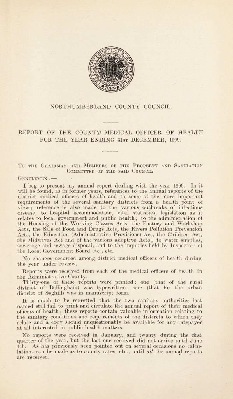 NORTHUMBERLAND COUNTY COUNCIL. REPORT OF THE COUNTY MEDICAL OFFICER OF HEALTH FOR THE YEAR ENDING 31st DECEMBER, 1909. To the Chairman and Members op the Property and Sanitation Committee op the said Council Gentlemen : — I beg to present my annual report dealing with the year 1909. In it will be found, as in former years, references to the annual reports of the district medical officers of health and to some of the more important requirements of the several sanitary districts from a health point of view; reference is also made to the various outbreaks of infectious disease, to hospital accommodation, vital statistics, legislation as it relates to local government and public health; to the administration of the Housing of the Working Classes Acts, the Factory and Workshop Acts, the Sale of Food and Drugs Acts, the Rivers Pollution Prevention Acts, the Education (Administrative Provisions) Act, the Children Act, the Midwives Act and of the various adoptive Acts; to water supplies, sewerage and sewage disposal, and to the inquiries held by Inspectors of the Local Government Board etc., etc. No changes occurred among district medical officers of health during the year under review. Reports were received from each of the medical officers of health in the Administrative County. Thirty-one of these reports were printed; one (that of the rural district of Bellingham) was typewritten; one (that for the urban district of Seghill) was in manuscript form. It is much to be regretted that the two sanitary authorities last named still fail to print and circulate the annual report of their medical officers of health ; these reports contain valuable information relating to the sanitary conditions and requirements of the distircts to which they relate and a copy should unquestionably be available for any ratepayer at all interested in public health matters. No reports were received in January, and twenty during the first quarter of the year, but the last one received did not arrive until June 4th. As has previously been pointed out on several occasions no calcu¬ lations can be made as to county rates, etc., until all the annual reports are received.