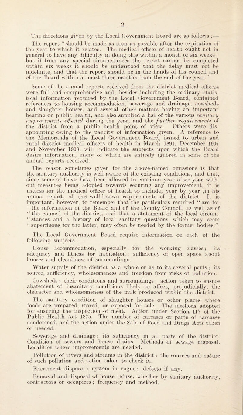 The directions given by the Local Government Board are as follows :—- The report “ should be made as soon as possible after the expiration of the year to which it relates. The medical officer of health ought not in general to have any difficulty in doing this within a month or six weeks ; but if from any special circumstances the report cannot be completed within six weeks it should be understood that the delay must not be indefinite, and that the report should be in the hands of his council and of the Board within at most three months from the end of the year.” Some of the annual reports received from the district medical officers were full and comprehensive and, besides including the ordinary statis¬ tical information required by the Local Government Board, contained references to housing accommodation, sewerage and drainage, cowsheds and slaughter houses, and several other matters having an important bearing on public health, and also supplied a list of the various sanitary improvements effected during the year, and the further requirements of the district from a public health point of view. Others were dis¬ appointing owing to the paucity of information given. A reference to the Memoranda of the Local Government Board, issued to urban and rural district medical officers of health in March 1891, December 1907 and November 1908, will indicate the subjects upon which the Board desire information, many of which are entirely ignored in some of the annual reports received. The reason sometimes given for the above-named omissions is that the sanitary authority is well aware of the existing conditions, and that, since some of these have been allowed to continue year after year with¬ out measures being adopted towards securing any improvement, it is useless for the medical officer of health to include, year by year ,in his annual report, all the well-known requirements of the district. It is important, however, to remember that the particulars required “ are for “ the information of the Board and of the County Council, as well as of “ the council of the district, and that a statement of the local circum- “ stances and a history of local sanitary questions which may seem “ superfluous for the latter, may often be needed by the former bodies.” The Local Government Board require information on each of the following subjects : — House accommodation, especially for the working classes; its adequacy and fitness for habitation; sufficiency of open space about houses and cleanliness of surroundings. Water supply of the district as a whole or as to its several parts ; its source, sufficiency, wholesomenesis and freedom from risks of pollution. Cowsheds : their conditions and surroundings ; action taken to' ensure abatement of insanitary conditions likely to affect, prejudicially, the character and wholesomeness of the milk produced within the- district. The sanitary condition of slaughter houses or other places where foods are prepared, stored, or exposed for sale. The methods adopted for ensuring the inspection of meat. Action under Section 117 of the Public Health Act 1875. The number of carcases or parts of carcases condemned, and the action under the Sale of Food and Drugs Acts taken or needed. Sewerage and drainage : its sufficiency in all parts of the district. Condition of sewers and house drains. Methods of sewage' disposak Localities where improvements are' needed. Pollution of rivers and streams in the district: the sources and nature of such pollution and action taken to check it. Excrement disposal : system in vogue : defects if any. Eemoval and disposal of house refuse, whether by sanitary authority., contractors or occupiers ; frequency and method.