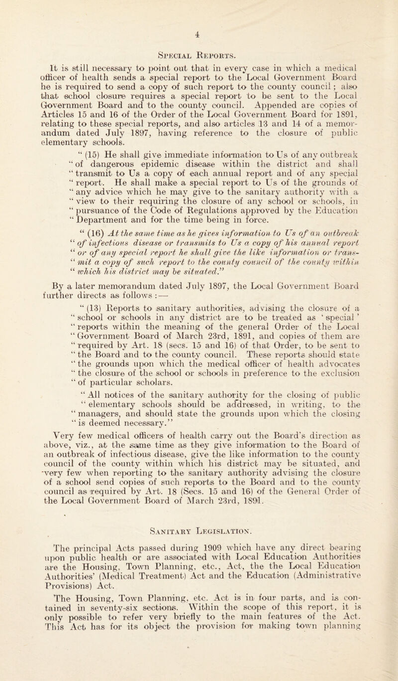 Special Reports. It is still necessary to point out that in every case in which a medical officer of health sends a special report to the Local Government Board he is required to send a copy of such report to the county council; also that school closure requires a special report to be sent to the Local Government Board and to the county council. Appended are copies of Articles 15 and 16 of the Order of the Local Government Board for 1891, relating to these special reports, and also articles 13 and 14 of a memor¬ andum dated July 1897, having reference to the closure of public elementary schools. “ (15) He shall give immediate information to Us of any outbreak “of dangerous epidemic disease within the district and shall “ transmit to Us a, copy of each annual report and of any special “ report. He shall make a special report to Us of the grounds of “ any advice which he may give to the sanitary authority with a “ view to their requiring the closure of any school or schools, in “ pursuance of the Code of Regulations approved by the Education “ Department and for the time being in force. “ (16) At the same time as he gives information to Us of an outbreak “ of infectious disease or transmits to Us a copy of his annual report “ or of any special report he shall give the like information or trans- “ mil a copy of such report to the county council of the county within “ which his district may be situated f By a later memorandum dated July 1897, the Local Government Board further directs as follows : — “ (13) Reports to .sanitary authorities, advising the closure of a “ school or schools in any district are to be treated as ‘ special ’ “ reports within the meaning of the general Order of the Local “ Government Board of March 23rd, 1891, and copies of them are “ required by Art. 18 (secs. 15 and 16) of that Order, to be sent to “ the Board and to the county council. These reports should state “ the grounds upon which the medical officer of health advocates “ the closure of the school or schools* in preference to the exclusion “ of particular scholars. “ All notices of the sanitary authority for the closing of public “ elementary schools should be addressed, in writing, to the “ managers, and should state the grounds upon which the closing “is deemed necessary.” Very few medical officers of health carry out the Board's direction as above, viz., at the same time as they give information to the Board of an outbreak of infectious disease, give the like information to the county council of the county within which his district may be situated, and ‘very few when reporting to the sanitary authority advising the closure of a school send copies of such reports to the Board and to the county council as required by Art. 18 (Secs. 15 and 16) of the General Order of the Local Government Board of March 23rd, 1894. Sanitary Legislation. The principal Acts passed during 1909 which have any direct bearing upon public health or are associated with Local Education Authorities are the Housing, Town Planning, etc., Act, the the Local Education Authorities’ (Medical Treatment) Act and the Education (Administrative Provisions) Act. The Housing, Town Planning, etc. Act is in four parts, and is con¬ tained in seventy-six sections. Within the. scope of this report, it is only possible to refer very briefly to the main features of the Act. This Act has for its object the provision for making town planning