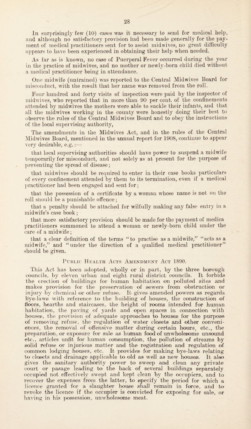 In surprising!}' few (10) cases was it necessary to send for medical help, and although no satisfactory provision had been made generally for the pay¬ ment of medical practitioners sent for to assist midwives, no great difficulty appears to have been experienced in obtaining their help when needed. As far as is known, no case of Puerperal Fever occurred during the year in the practice of midwives, and no mother or newly-born child died without a medical practitioner being in attendance. One midwife (untrained) was reported to the Central Mid wives Board for misconduct, with the result that her name was removed from the roll. Four hundred and forty visits of inspection were paid by the inspector of midwives, who reported that in more than 90 per cent, of the confinements attended by midwives the mothers were able to suckle their infants, and that all the midwives working in the county were honestly doing their best to observe the rules of the Central Midwives Board and to obey the instructions of the local supervising authority, The amendments in the Midwives Act, and in the rules of the Central Midwives Board, mentioned in the annual report for 1908, continue to appear very desirable, e.g.:— that local supervising authorities should have power to suspend a midwife temporarily for misconduct, and not solely as at present for the purpose of preventing the spread of disease; that midwives should be required to enter in their case books particulars of every confinement attended by them to its termination, even if a medical practitioner had been engaged and sent for; that the possession of a certificate by a woman whose name is not on the roll should be a punishable offence; that a penalty should be attached for wilfully making any false entry in a midwife’s case book; that more satisfactory provision should be made for the payment of medica practitioners summoned to attend a woman or newly-born child under the care of a midwife; that a clear definition of the terms “to practise as a midwife,” “acts as a midwife,” and “under the direction of a qualified medical practitioner” should be given. Public Health Acts Amendment Act 1890. This Act has been adopted, wholly or in part, by the three borough councils, by eleven urban and eight rural district councils. It forbids the erection of buildings for human habitation on polluted sites and makes provision for the preservation of sewers from obstruction or injury by chemical or other refuse. It gives amended powers as regards bye-laws with reference to the building of houses, the construction of floors, hearths and staircases, the height of rooms intended for human habitation, the paving of yards and open spaces in connection with houses, the provision of adequate approaches to house® for the purpose of removing refuse, the regulation of water closets and other conveni¬ ences, the removal of offensive matter during certain hours, etc., the preparation, or exposure for sale as human food of unwholesome unsound etc., articles unfit for human consumption, the pollution of streams by solid refuse or injurious matter and the registration and regulation of common lodging houses, etc. It provides for making bye-laws relating to cloisets and drainage applicable to old as well as new houses. It also gives the sanitary authority power to sweep and clean any private court or pasage leading to the back of several buildings separately occupied not effectively swept and kept clean by the occupiers, and to recover the expenses from the latter, to specify the period for which a licence granted for a slaughter house shall remain in force, and to revoke the licence if the occupier is convicted for exposing for sale, or having in his possession, unwholesome meat.