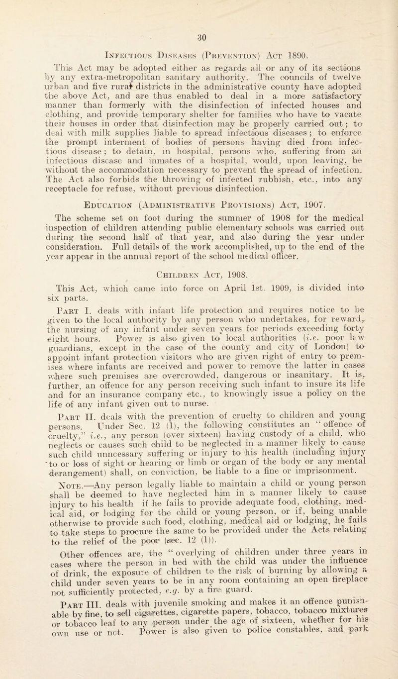 Infectious Diseases (Prevention) Act 1890. This Act may be adopted -either as regards all or any of its sections by any extra-metropolitan sanitary authority. The councils of twelve urban and five rural districts in the administrative county have adopted the above Act, and are thus enabled to deal in a more satisfactory manner than formerly with the disinfection of infected houses and clothing, and provide temporary shelter for families who- have to vacate their houses in order that disinfection may be properly carried out; to deal with milk supplies liable to spread infectious diseases ; to enforce the prompt interment of bodies of persons having died from infec¬ tious disease; to detain, in hospital, persons who, suffering from an infectious disease and inmates of a hospital, would, upon leaving, be without the accommodation necessary to prevent the spread of infection. The Act also forbids the throwing of infected rubbish, etc., into any receptacle for refuse, without previous disinfection. Education (Administrative Provisions) Act, 1907. The scheme set on foot during the summer of 1908 for the medical inspection of children attending public elementary schools was carried out during the second half of that year, and also during the year under consideration. Full details of the work accomplished, up to the end of the year appear in the annual report of the school medical officer. Children Act, 1908. This Act, which came into force on April 1st. 1909, is divided into six parts. Part I. deals with infant life protection and requires notice to be given to the local authority by any person who undertakes, for reward,, the nursing of any infant under seven years for periods exceeding forty eight hours. Power is also given to- local authorities (he. poor lew guardians, except in the case of the county and city of London) to appoint infant protection visitors who are given right of entry to prem¬ ises where infants are received and power to remove the latter in cases where such premises are overcrowded, dangerous or insanitary. It isr further, an offence for any person receiving such infant to insure its life and for an insurance company etc., to knowingly issue a policy on the life of any infant given out to nurse. Part II. deals with the prevention of cruelty to children and young persons. Under Sec. 12 (1), the following constitutes an “ offence of cruelty,” i.e., any person (over sixteen) having custody of a child, who neglects or causes such child to be neglected in a manner likely to cause such child unncessary suffering or injury to -his health (including injury 'to or loss of sight or hearing or limb or organ of the body or any mental derangement) shall, on conviction, be liable to a fine or imprisonment. Xote.—Any person legally liable to maintain a child or young person shall be deemed to have neglected him in a. manner likely to cause injury to his health if he fails to provide adequate food, clothing, med¬ ical aid, or lodging for the child or young person, or if, being unable otherwise to provide such food, clothing, medical aid or lodging, he fails to take steps to procure the same to be provided under the Acts relating to the relief of the poor (eiec. 12 (1)). Other offences are, the “ overlying of children under three years in cases where the person in bed with the child was under the influence of drink, the exposure of children to the risk of burning by allowing a child under seven years to be in any r-oom containing an open fireplace not sufficiently protected, e.g. by a fire guard. Pa.rt III deals with juvenile smoking and makes it an offence punisn- able by fine’, to sell cigarettes, cigarette papers, tobacco, tobacco mixtures or tobacco leaf to any person under the age of sixteen, whether tor ms own use or not. Power is also given to police constables, and park