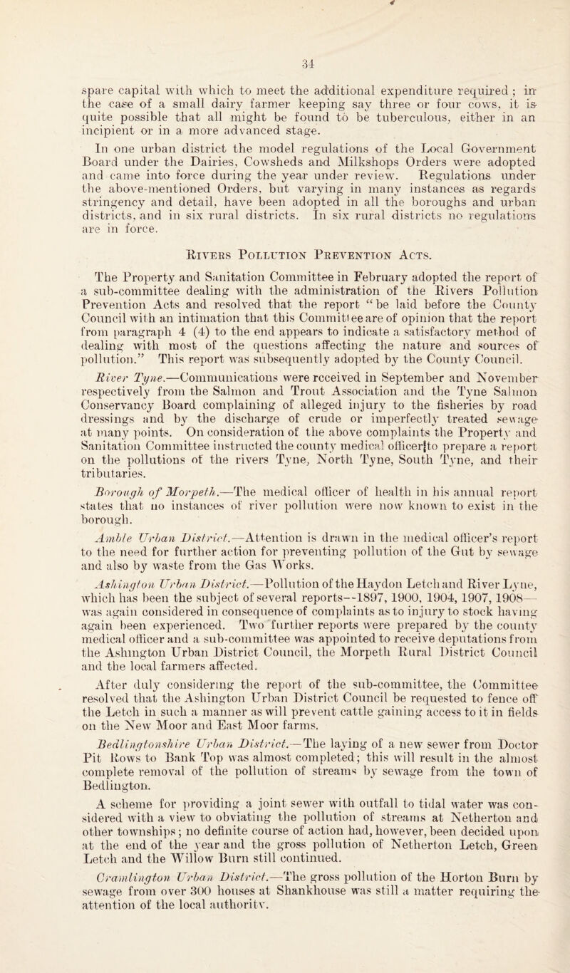 spare capital with which to meet the additional expenditure required ; in- the case of a small dairy farmer keeping say three or four cows, it is- quite possible that all might be found to be tuberculous, either in an incipient or in a more advanced stage. In one urban district the model regulations of the Local Government Board under the Dairies, Cowsheds and Milkshops Orders were adopted and came into force during the year under review. Regulations under the above-mentioned Orders, but varying in many instances as regards stringency and detail, have been adopted in all the boroughs and urban districts, and in six rural districts. In six rural districts no regulations are in force. Rivers Pollution Prevention Acts. The Property and Sanitation Committee in February adopted the report of a sub-committee dealing with the administration of the Rivers Pollution Prevention Acts and resolved that the report “be laid before the County Council with an intimation that this Committee are of opinion that the report from paragraph 4 (4) to the end appears to indicate a satisfactory method of dealing with most of the questions affecting the nature and sources of pollution.” This report was subsequently adopted b}1 the County Council. River Tyne.—Communications were received in September and November respectively from the Salmon and Trout Association and the Tyne Salmon Conservancy Board complaining of alleged injury to the fisheries by road dressings and by the discharge of crude or imperfect!} treated sewage- at many points. On consideration of the above complaints the Property and Sanitation Committee instructed the county medical officerjto prepare a report on the pollutions of the rivers Tyne, North Tyne, South Tyne, and their tributaries. Borough of Morpeth— The medical officer of health in his annual report states that no instances of river pollution were now known to exist in the borough. Amble Urban District.—Attention is drawn in the medical officer’s report to the need for further action for preventing pollution of the Gut bj- sewage and also by waste from the Gas Works. Ashington Urban District.—Pollution of the Hay don Letch and River Lyne, which has been the subject of several reports—1897, 1900, 1904, 1907, 1908— was again considered in consequence of complaints as to injury to stock having again been experienced. Two further reports were prepared by the county medical officer and a sub-committee was appointed to receive deputations from the Ashington Urban District Council, the Morpeth Rural District Council and the local farmers affected. After duly considering the report of the sub-committee, the Committee resolved that the Ashington Urban District Council be requested to fence off the Letch in such a manner as will prevent cattle gaining access to it in fields on the New Moor and East Moor farms. Bedlingtonshire Urban District.—The laying of a new sewer from Doctor Pit Rows to Bank Top was almost completed; this will result in the almost complete removal of the pollution of streams by sewage from the town of Bedlington. A scheme for providing a joint sewer with outfall to tidal water was con¬ sidered with a view to obviating the pollution of streams at Netherton and other townships; no definite course of action had, howrever, been decided upon at the end of the year and the gross pollution of Netherton Letch, Green Letch and the Willow Burn still continued. Cramlington Urban District.—The gross pollution of the Horton Burn by sewrage from over 300 houses at Shankhouse was still a matter requiring the- attention of the local authoritv.