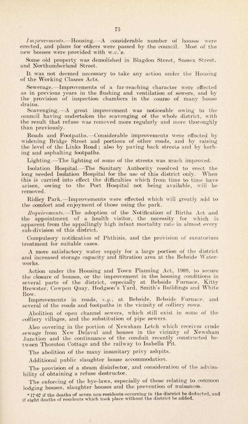 Improvements.—Housing.—A considerable number of houses were erected, and plans for other’s were passed by the council. Most of the new houses were provided with w.c.’s. Some old property was demolished in Blagdon Street, Sussex Street, and Northumberland Street. It was not deemed necessary to take any action under the Housing of the Working Classes Acts. Sewerage.—Improvements of a far-reaching character were effected as in previous years in the flushing and ventilation of sewers, and by the provision of inspection chambers in the course of many house drains. Scavenging.—A great improvement was noticeable owing to the council having undertaken the scavenging of the whole district, with the result that refuse was removed more regularly and more thoroughly than previously. Roads and Fbotpaths.—Considerable improvements were effected by widening Bridge Street and portions of other roads, and by raising the level of the Links Road ; also by paving back streets and bv kerb- ing and asphalting footpaths. Lighting.—The lighting of some of the streets was much improved. Isolation Hospital.—The Sanitary Authority resolved to erect the long needed Isolation Hospital for the use of this district only. When this is carried into effect the difficulties which from time to time have arisen, owing to the Port Hospital not- being available, will be removed. Ridley Park.—Improvements were effected which will greatly add to the comfort and enjoyment of those using the park. Requirements.—The adoption of the Notification of Births Act and the appointment of a health visitor, the necessity for which is apparent from the appallingly high infant mortality rate in almost every sub-division of this district. Compulsory notification of Phthisis, and the provision of sanatorium treatment for suitable cases. A more satisfactory water supply for a large portion of the district and increased storage capacity and filtration area at the Bebside Water¬ works. Action under the Housing and Town Planning Act, 1909, to secure the closure of houses, or the improvement in the housing conditions in several parts of the district, especially at Bebside Furnace, Kitty Brewster, Cowpen Quay, Hodgson’s Yard, Smith’s Buildings and White Row. Improvements in roads, e.q., at Bebside, Bebside Furnace, and several of the roads and footpaths in the vicinity of colliery rows. Abolition of open channel sewers, which still exist in some of the colliery villages, and the substitution of pipe sewers. Also covering in the portion of Newsham Letch which receives crude sewage from New Delaval and houses in the vicinity of Newsham Junction and the continuance of the conduit recently constructed be¬ tween T'horoton Cottage and the railway to Isabella Pit. The abolition of the many insanitary privy ashpits. Additional public slaughter house accommodation. The provision of a steam disinfector, and consideration of the advisa¬ bility of obtaining a refuse destructor. The enforcing of the bye-laws, especially of those relating to common lodging houses, slaughter houses and the prevention of nuisances. * 17’67 if the deaths of seven non-residents occurring in the district be deducted, and if eight deaths of residents which took place without the district he added.