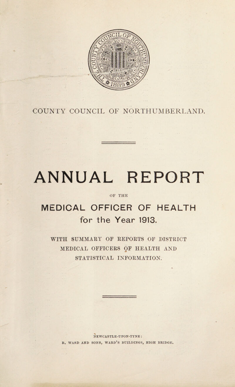 COUNTY COUNCIL OF NORTHUMBERLAND. ANNUAL REPORT OF THE MEDICAL OFFICER OF HEALTH for the Year 1913. WITH SUMMARY OF REPORTS OF DISTRICT MEDICAL OFFICERS OF HEALTH AND STATISTICAL INFORMATION. NEWCASTLE-UPON-TYNE : R. WARD AND SONS, WARD’S BUILDINGS, HIGH BRIDGE.