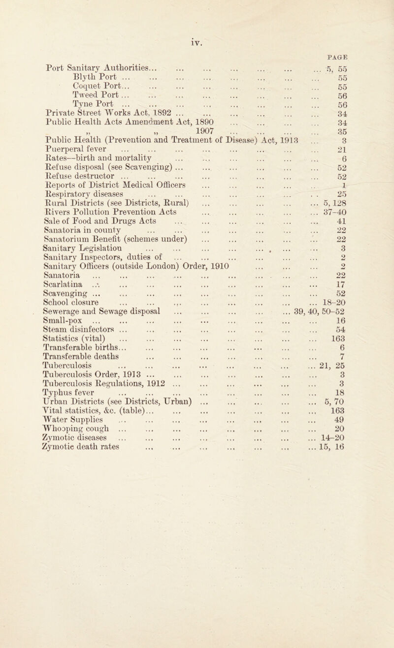 Port Sanitary Authorities Blyth Port ... Coquet Port... Tweed Port... Tyne Port ... Private Street Works Act. 1892 Public Health Acts Amendment Act, 1890 „ „ 1907 Public Health (Prevention and Treatment of Disease) Act, 1 Puerperal fever Rates—birth and mortality Refuse disposal (see Scavenging) ... Refuse destructor ... Reports of District Medical Officers Respiratory diseases Rural Districts (see Districts, Rural) Rivers Pollution Prevention Acts Sale of Pood and Drugs Acts Sanatoria in county Sanatorium Benefit (schemes under) Sanitary Legislation Sanitary Inspectors, duties of Sanitary Officers (outside London) Order, 1910 Sanatoria Scarlatina ..\ Scavenging ... School closure Sewerage and Sewage disposal Small-pox Steam disinfectors ... Statistics (vital) Transferable births... Transferable deaths Tuberculosis Tuberculosis Order, 1913 ... Tuberculosis Regulations, 1912 ... Typhus fever Urban Districts (see Districts, Urban) Vital statistics, &c. (table)... Water Supplies Whooping cough ... Zymotic diseases Zjmiotie death rates PAGE 5, 55 55 55 56 56 34 34 35 13 ... 3 21 6 52 52 1 25 5,128 37-40 41 22 22 3 2 2 22 17 52 18-20 39, 40, 50-52 16 54 163 6 7 21, 25 3 3 18 5, 70 163 49 20 14-20 15, 16