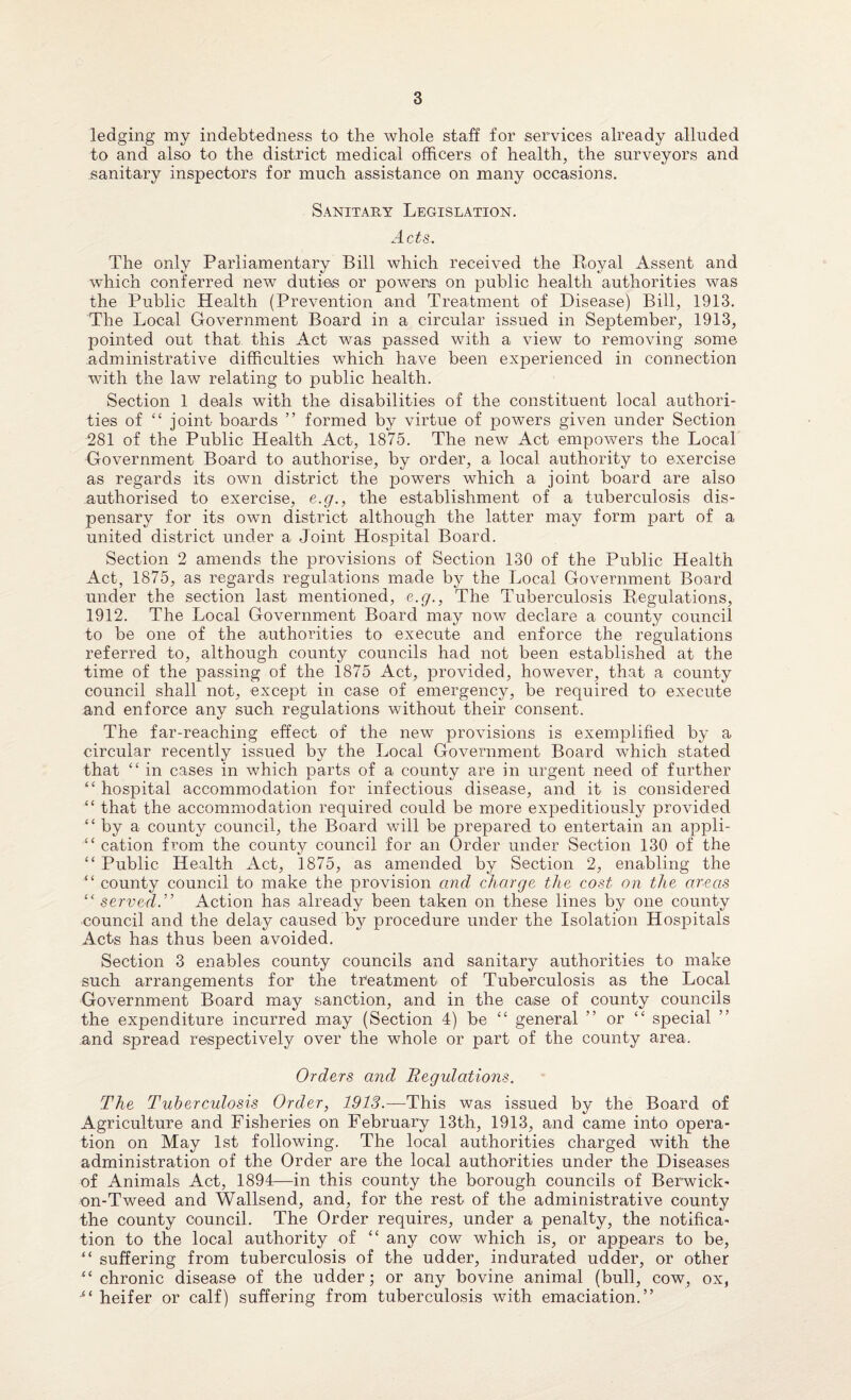 ledging my indebtedness to the whole staff for services already alluded to and also to the district medical officers of health, the surveyors and sanitary inspectors for much assistance on many occasions. Sanitary Legislation. Acts,. The only Parliamentary Bill which received the Koval Assent and which conferred new duties or powers on public health authorities was the Public Health (Prevention and Treatment of Disease) Bill, 1913. The Local Government Board in a circular issued in September, 1913, pointed out that this Act was passed with a view to removing some administrative difficulties which have been experienced in connection with the law relating to public health. Section 1 deals with the disabilities of the constituent local authori¬ ties of “ joint boards ” formed by virtue of powers given under Section 281 of the Public Health Act, 1875. The new Act empowers the Local Government Board to authorise, by order, a local authority to exercise as regards its own district the powers which a joint board are also authorised to exercise, e.g., the establishment of a tuberculosis dis¬ pensary for its own district although the latter may form part of a united district under a Joint Hospital Board. Section 2 amends the provisions of Section 130 of the Public Health Act, 1875, as regards regulations made by the Local Government Board under the section last mentioned, c.g., The Tuberculosis Regulations, 1912. The Local Government Board may now declare a county council to be one of the authorities to execute and enforce the regulations referred to, although county councils had not been established at the time of the passing of the 1875 Act, provided, however, that a county council shall not, except in case of emergency, be required to execute and enforce any such regulations without their consent. The far-reaching effect of the new provisions is exemplified by a circular recently issued by the Local Government Board which stated that <£ in cases in which parts of a county are in urgent need of further “ hospital accommodation for infectious disease, and it is considered “ that the accommodation required could be more expeditiously provided “by a county council, the Board will be prepared to entertain an appli- “ cation from the county council for an Order under Section 130 of the “ Public Health Act, 1875, as amended by Section 2, enabling the “ county council to make the provision and charge the cost on the areas “served.'’ Action has already been taken on these lines by one county council and the delay caused by procedure under the Isolation Hospitals Acts has thus been avoided. Section 3 enables county councils and sanitary authorities to make such arrangements for the treatment of Tuberculosis as the Local Government Board may sanction, and in the case of county councils the expenditure incurred may (Section 4) be “ general ” or “ special and spread respectively over the whole or part of the county area. Orders and Regulations. The Tuberculosis Order, 1913.—This was issued by the Board of Agriculture and Fisheries on February 13th, 1913, and came into opera¬ tion on May 1st following. The local authorities charged with the administration of the Order are the local authorities under the Diseases of Animals Act, 1894—in this county the borough councils of Berwick- on-Tweed and Wallsend, and, for the rest of the administrative county the county council. The Order requires, under a penalty, the notifica¬ tion to the local authority of “ any cow which is, or appears to be, “ suffering from tuberculosis of the udder, indurated udder, or other “chronic disease of the udder; or any bovine animal (bull, cow, ox, “ heifer or calf) suffering from tuberculosis with emaciation.”