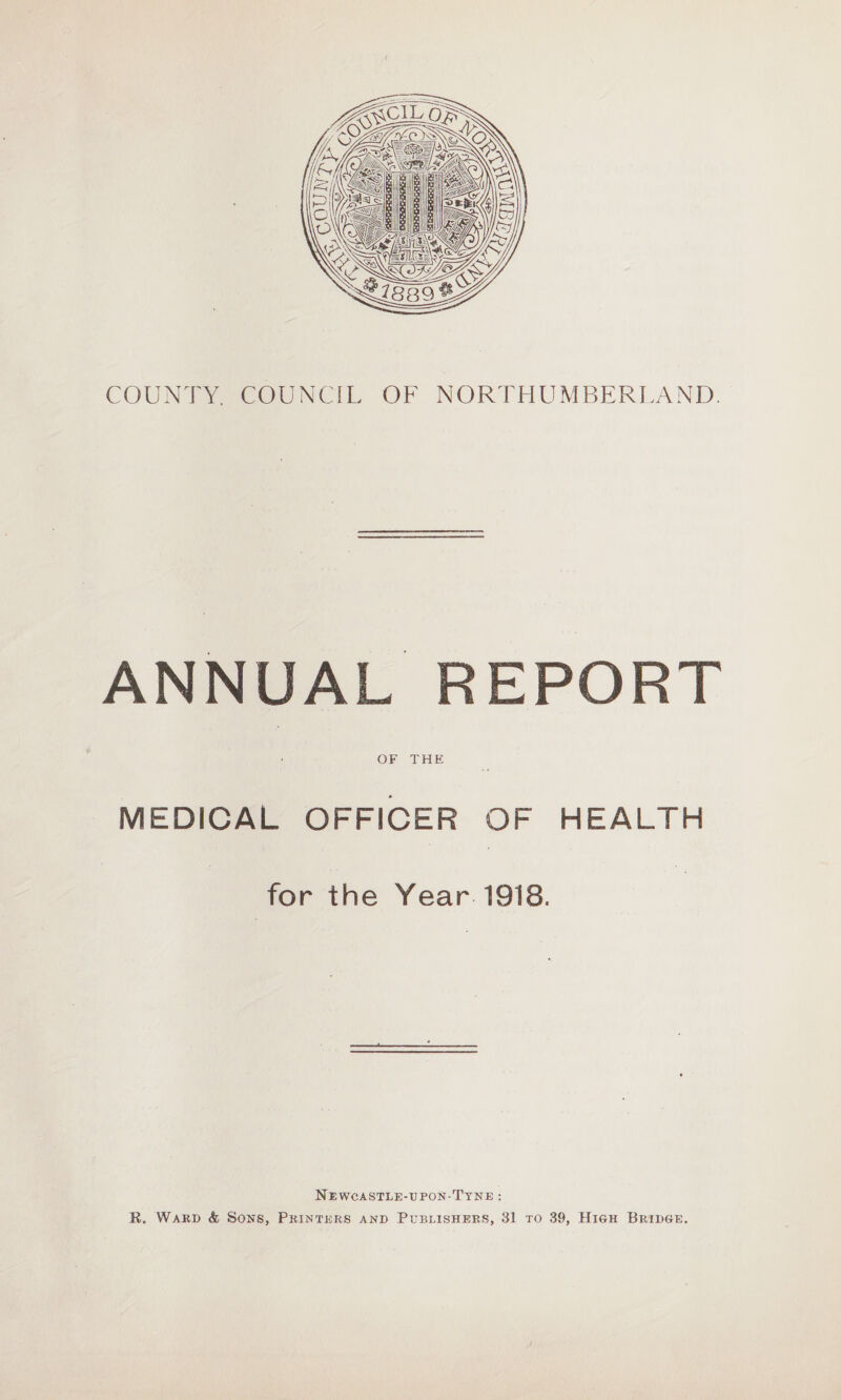 COUNTY. COUNCIL OF NORTHUMBERLAND. ANNUAL REPORT OF THE MEDICAL OFFICER OF HEALTH for the Year 1918. Newcastle-upon-Tyne : R. Ward <fc Sons, Printers and Publishers, 31 to 39, High Bridge.