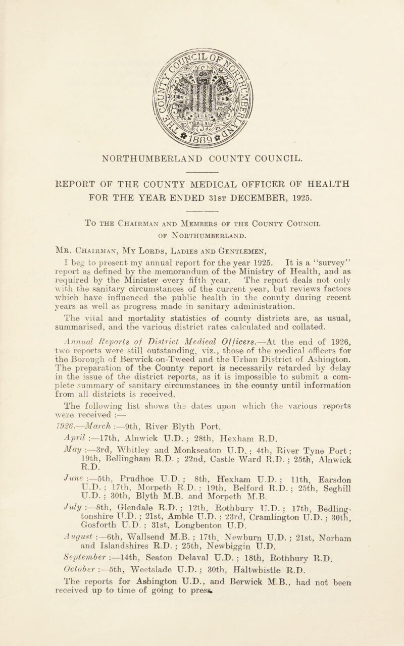 NORTHUMBERLAND COUNTY COUNCIL. REPORT OF THE COUNTY MEDICAL OFFICER OF HEALTH FOR THE YEAR ENDED 31st DECEMBER, 1925. To the Chairman and Members of the County Council of Northumberland. Mr. Chairman, My Lords, Ladies and Gentlemen, I beg to present my annual report for the year 1925. It is a “survey” report as defined by the memorandum of the Ministry of Health, and as required by the Minister every fifth year. The report deals not only with the sanitary circumstances of the current year, but reviews factors which have influenced the public health in the county during recent years as well as progress made in sanitary administration. The vital and mortality statistics of county districts are, as usual, summarised, and the various district rates calculated and collated. Annual It exports of District Medical Officers.—At the end of 1926, two reports were still outstanding, viz., those of the medical officers for the Borough of Berwick-on-Tweed and the Urban District of Ashington. The preparation of the County report is necessarily retarded by delay in the issue of the district reports, as it is impossible to submit a com¬ plete summary of sanitary circumstances in the county until information from all districts is received. The following list shows the dates upon which the various reports were received :—- 1926.—March :•—9th, River Blyth Port. April :—17th, Alnwick U.D. ; 28th, Hexham R.D. May :—3rd, Whitley and Monkseaton U.D. ; 4th, River Tyne Port; 19th, Bellingham R.D. ; 22nd, Castle Ward R.D. ; 25th, Alnwick R.D. June :—5th, Prudhoe U.D. ; 8th, Hexham U.D. ; 11th, Ears don U.D. : 17th, Morpeth R.D. : 19th, Belford R.D. ; 25th, Seghill U.D. ; 30th, Blyth M.B. and Morpeth M.B. July-.—-8th, Glendale R.D. ; 12th, Rothbury U.D. ; 17th, Bedling- tonshire U.D. ; 21st, Amble U.D. : 23rd, Cramlington U.D. ; 30th, Gosforth U.D. ; 31st, Longbenton U.D. A ugust :—6th, Wallsend M.B. ; 17th, Newburn U.D. ; 21st, Norham and Islandshires R.D. ; 25th, Newbiggin U.D. September :—14th, Seaton Delaval U.D. ; 18th, Rothbury R.D. October :—5th, Weetslade U.D. ; 30th, Haltwhistlei R.D. The reports for Ashington U.D., and Berwick M.B., had not been received up to time of going to press*