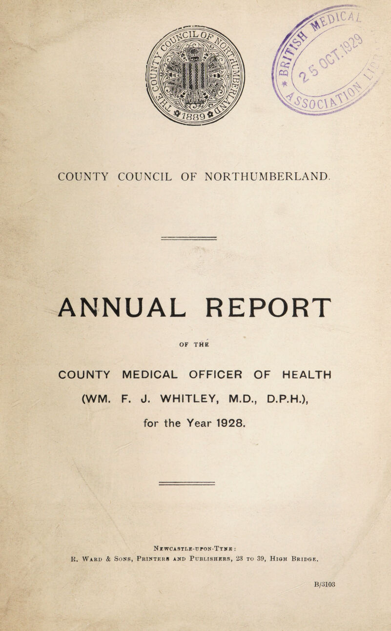 COUNTY COUNCIL OF NORTHUMBERLAND. ANNUAL REPORT OF THE COUNTY MEDICAL OFFICER OF HEALTH (WM. F. J. WHITLEY, M.D., D.P.H.), for the Year 1928. Newcastle-ueon-Tynk : R. Ward & Sons, Printers and Publishers, 23 to 39, High Bridge. - B/3103