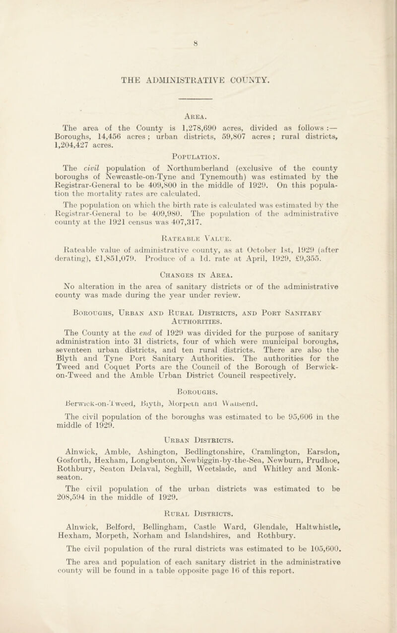 THE ADMINISTRATIVE COUNTY. Area. The area of the County is 1,278,690 acres, divided as follows :— Boroughs, 14,456 acres; urban districts, 59,807 acres; rural districts, 1,204,427 acres. Population. The civil population of Northumberland (exclusive of the county boroughs of Newcastle-on-Tyne and Tynemouth) was estimated by the Registrar-General to be 409,800 in the middle of 1929. On this popula¬ tion the mortality rates are calculated. The population on which the birth rate is calculated was estimated by the Registrar-General to be 409,980. The population of the administrative county at the 1921 census was 407,317. Rateable Value. Rateable value of administrative county, as at October 1st, 1929 (after derating), £1,851,079. Produce of a Id. rate at April, 1929, £9,355. Changes in Area. No alteration in the area of sanitary districts or of the administrative county was made during the year under review. Boroughs, Urban and Rural Districts, and Port Sanitary Authorities. The County at the end of 1929 was divided for the purpose of sanitary administration into 31 districts, four of which were municipal boroughs, seventeen urban districts, and ten rural districts. There are also the Blyth and Tyne Port Sanitary Authorities. The authorities for the Tweed and Coquet Ports are the Council of the Borough of Berwick- on-Tweed and the Amble Urban District Council respectively. Boroughs. Berwick-on-lweed, Biyth, Morpern and WaUt>end. The civil population of the boroughs was estimated to be 95,606 in the middle of 1929. Urban Districts. Alnwick, Amble, Ashington, Bedlingtonshire, Cramlington, Earsdon, Gosforth, Hexham, Longbenton, Newbiggin-by-the-Sea, Newburn, Prudhoe, Rothbury, Seaton Delaval, Seghill, Weetslade, and Whitley and Monk- seaton. The civil population of the urban districts was estimated to be 208,594 in the middle of 1929. Rural Districts. Alnwick, Belford, Bellingham, Castle Ward, Glendale, HaltwUistle, Hexham, Morpeth, Norham and Islandshires, and Rothbury. The civil population of the rural districts was estimated to be 105,600. The area and population of each sanitary district in the administrative county will be found in a table opposite page 16 of this report.