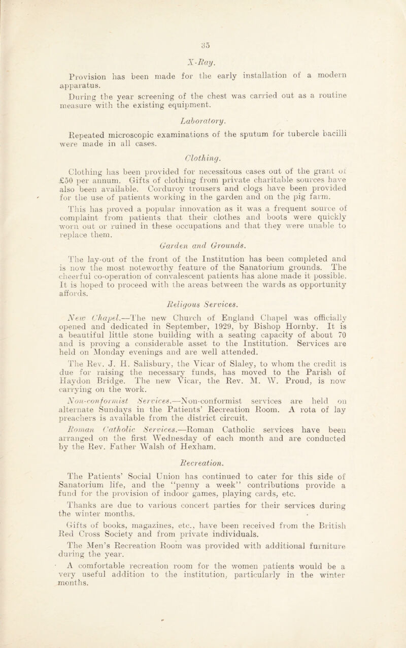 X-Iiay. Provision has been made for the early installation of a modern apparatus. During the year screening of the chest was carried out as a routine measure with the existing equipment. Laboratory. Repeated microscopic examinations of the sputum for tubercle bacilli were made in all cases. Clothing. Clothing has been provided for necessitous cases out of the grant ot £50 per annum. Gifts of clothing from private charitable sources have also been available. Corduroy trousers and clogs have been provided for the use of patients working in the garden and on the pig farm. This has proved a popular innovation as it was a frequent source of complaint from patients that their clothes and boots were quickly worn out or ruined in these occupations and that they were unable to replace them. Garden and Grounds. The lay-out of the front of the Institution has been completed and is now the most noteworthy feature of the Sanatorium grounds. The cheerful co-operation of convalescent patients lias alone made it possible. It is hoped to proceed with the areas between the wards as opportunity affords. Religous Services. New Chapel.—The new Church of England Chapel was officially opened and dedicated in September, 1929, by Bishop Hornby. It is a beautiful little stone building with a seating capacity of about 70 and is proving a considerable asset to the Institution. Services are held on Monday evenings and are well attended. The Rev. J. Ii. Salisbury, the Vicar of Slaley, to whom the credit is due for raising the necessary funds, has moved to the Parish of Haydon Bridge. The new Vicar, the Rev. M. W. Proud, is now carrying on the work. Non-conformist Services.—-Non-conformist services are held on alternate Sundays in the Patients’ Recreation Room. A rota of lay preachers is available from the district circuit. Roman Catholic Services.—Roman Catholic services have been arranged on the first Wednesday of each month and are conducted by the Rev. Father Walsh of Hexham. Recreation. The Patients’ Social Union has continued to cater for this side of Sanatorium life, and the “penny a week” contributions provide a fund for the provision of indoor games, playing cards, etc. Thanks are due to various concert parties for their services during the winter months. Gifts of books, magazines, etc., have been received from the British Red Cross Society and from private individuals. The Men’s Recreation Room was provided with additional furniture during the year. A comfortable recreation room for the women patients would be a very useful addition to the institution, particularly in the winter months.