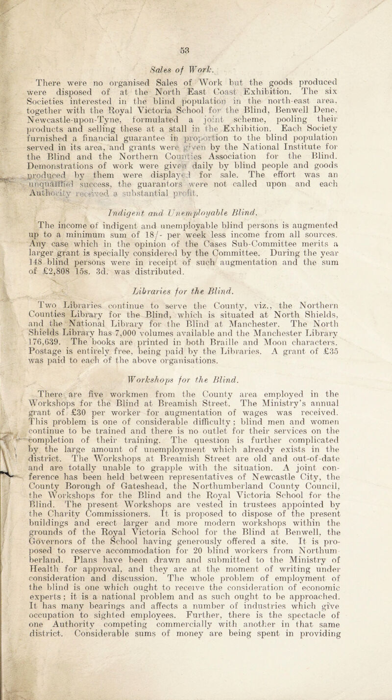 Sales of Work. There were no organised Sales of Work hut the goods produced were disposed of at the North East Coast Exhibition. The six Societies interested in the blind population in the north-east area, together with the Royal Victoria School for the Blind, Benwell Dene. Newcastle-upon-Tyne, formulated a joint scheme, pooling their products and selling these at a stall in the Exhibition. Each Society furnished a financial guarantee in proportion to the blind population served in its area, and grants were given by the National Institute for the Blind and the Northern Counties Association for the Blind. Demonstrations of work were given daily by blind people and goods produced by them were displayed for sale. The effort was an unqualified success, the guarantors were not called upon and each Authority reemad a substantial profit. Indigent and Unemployable Blind. The income of indigent and unemployable blind persons is augmented up to a minimum sum of 18/- per week less income from all sources. Any case which in the opinion of the Cases Sub-Committee merits a larger grant is specially considered by the Committee. During the year 148 blind persons were in receipt of such augmentation and the sum of £2,808 15s. 3d. was distributed. Libraries for the Blind. Two Libraries continue to serve the County, viz., the Northern Counties Library for the Blind, which is situated at North Shields, and the National Library for the Blind at Manchester. The North Shields Library has 7,000 volumes available and the Manchester Library 176,639. The books are printed in both Braille and Moon characters. Postage is entirely free, being paid by the Libraries. A grant of £35 was paid to each of the above organisations. Workshops for the Blind. There are five workmen from the County area employed in the Workshops for the Blind at Breamish Street. The Ministry’s annual grant of £30 per worker for augmentation of wages was received. This problem is one of considerable difficulty; blind men and women continue to be trained and there is no outlet for their services on the completion of their training. The question is further complicated by the large amount of unemployment which already exists in the district. The Workshops at Breamish Street are old and out-of-date and are totally unable to grapple with the situation. A joint con¬ ference has been held between representatives of Newcastle City, the County Borough of Gateshead, the Northumberland County Council, the Workshops for the Blind and the Royal Victoria School for the Blind. The present Workshops are vested in trustees appointed by the Charity Commissioners. It is proposed to dispose of the present buildings and erect larger and more modern workshops within the grounds of the Royal Victoria School for the Blind at Benwell, the Governors of the School having generously offered a site. It is pro¬ posed to reserve accommodation for 20 blind workers from Northum berland. Plans have been drawn and submitted to the Ministry of Health for approval, and they are at the moment of writing under consideration and discussion. The whole problem of employment of the blind is one which ought to receive the consideration of economic experts; it is a national problem and as such ought to be approached. It has many bearings and affects a number of industries which give occupation to sighted employees. Further, there is the spectacle of one Authority competing commercially with another in that same district. Considerable sums of money are being spent in providing