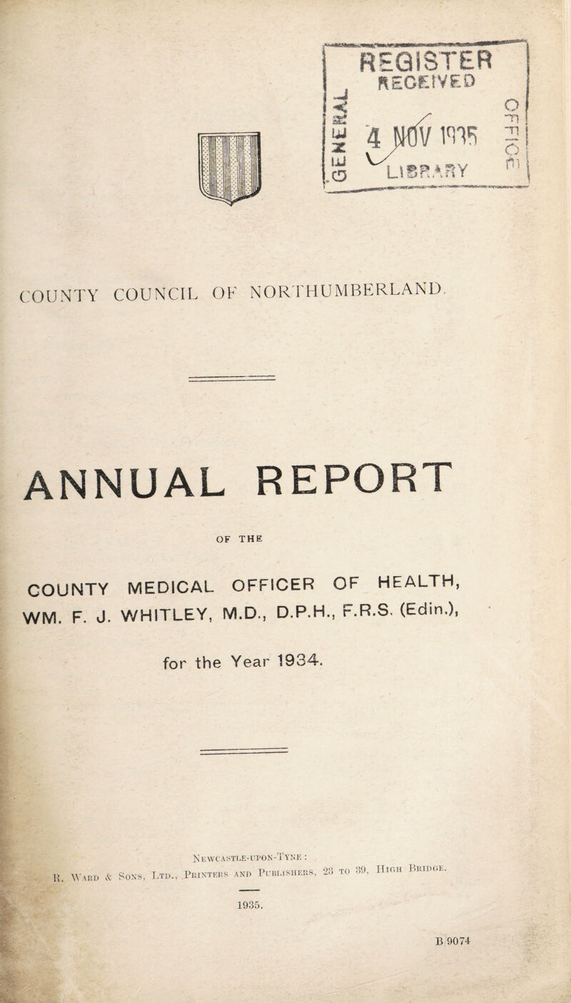 REGISTER REOEtVED COUNTY COUNCIL OF NORTHUMBERLAND. ANNUAL REPORT OF THE COUNTY MEDICAL OFFICER OF HEALTH, WM. F. J. WHITLEY, M.D., D.P.H., F.R.S. (Edin.), for the Year 1934. & Newcastle-upon-Tyne : R. Ward & Sons, Ltd., .Printers and Publishers, -28 TO 89, High Bridge. 1935. B 9074 OFFIO