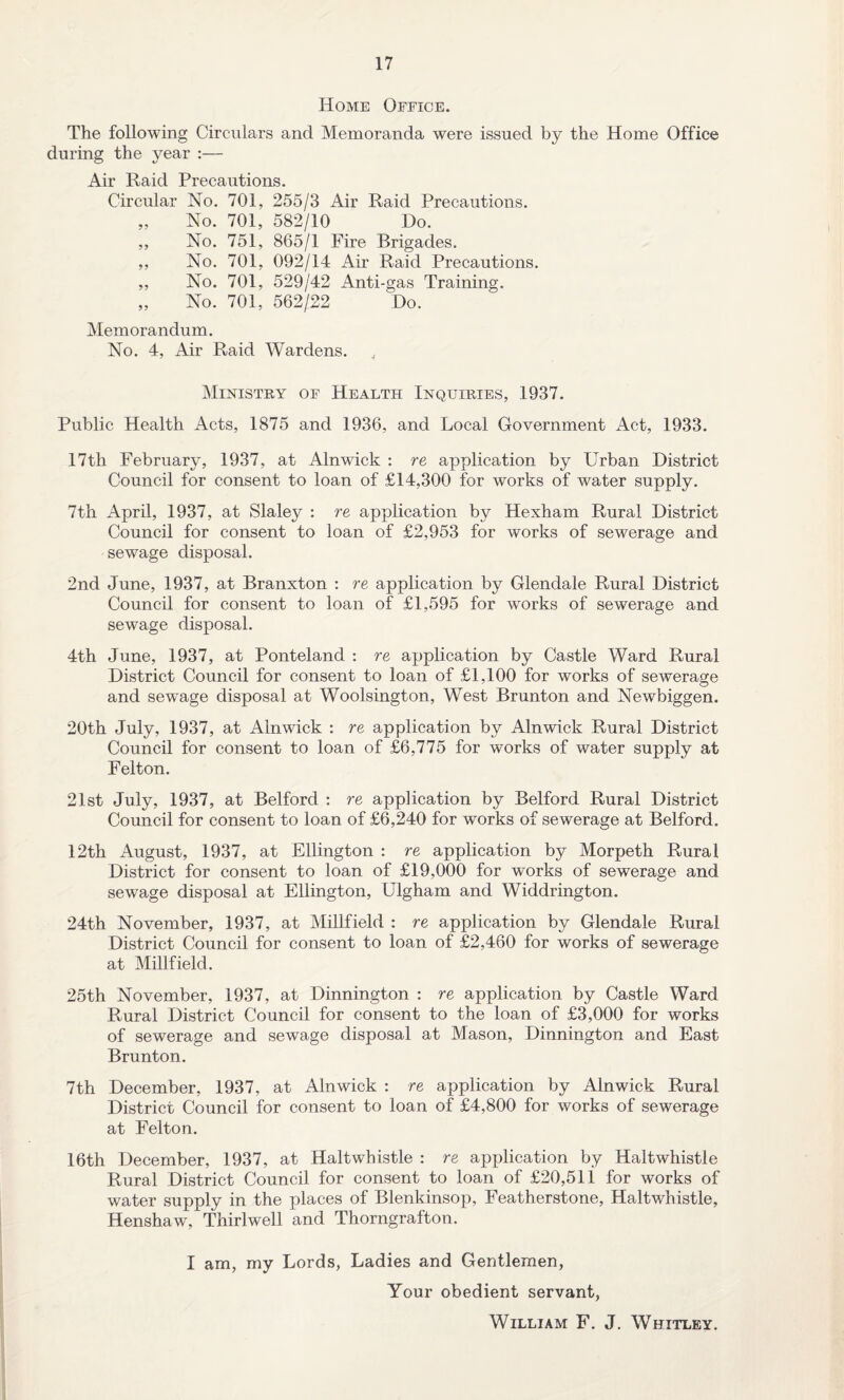 Home Office. The following Circulars and Memoranda were issued by the Home Office during the year :— Air Raid Precautions. Circular No. 701, 255/3 Air Raid Precautions. „ No. 701, 582/10 Do. ,, No. 751, 865/1 Fire Brigades. ,, No. 701, 092/14 Air Raid Precautions. „ No. 701, 529/42 Anti-gas Training. „ No. 701, 562/22 Do. Memorandum. No. 4, Air Raid Wardens. , Ministry of Health Inquiries, 1937. Public Health Acts, 1875 and 1936, and Local Government Act, 1933. 17th February, 1937, at Alnwick : re application by Urban District Council for consent to loan of £14,300 for works of water supply. 7th April, 1937, at Slaley : re application by Hexham Rural District Council for consent to loan of £2,953 for works of sewerage and sewage disposal. 2nd June, 1937, at Branxton : re application by Glendale Rural District Council for consent to loan of £1,595 for works of sewerage and sewage disposal. 4th June, 1937, at Ponteland : re application by Castle Ward Rural District Council for consent to loan of £1,100 for works of sewerage and sew'age disposal at Woolsington, West Brunton and Newbiggen. 20th July, 1937, at Alnwick : re application by Alnwick Rural District Council for consent to loan of £6,775 for works of water supply at Felton. 21st July, 1937, at Belford : re application by Belford Rural District Council for consent to loan of £6,240 for works of sewerage at Belford. 12th August, 1937, at Ellington : re application by Morpeth Rural District for consent to loan of £19,000 for works of sewerage and sewage disposal at Ellington, Ulgham and Widdrington. 24th November, 1937, at Millfield : re application by Glendale Rural District Council for consent to loan of £2,460 for works of sewerage at Millfield. 25th November, 1937, at Dinnington : re application by Castle Ward Rural District Council for consent to the loan of £3,000 for works of sewerage and sewage disposal at Mason, Dinnington and East Brunton. 7th December, 1937, at Alnwick : re application by Alnwick Rural District Council for consent to loan of £4,800 for works of sewerage at Felton. 16th December, 1937, at Haltwhistle : re application by Haltwhistle Rural District Council for consent to loan of £20,511 for works of water supply in the places of Blenkinsop, Featherstone, Haltwhistle, Henshaw, Thirlwell and Thorngrafton. I am, my Lords, Ladies and Gentlemen, Your obedient servant, William F. J. Whitley.