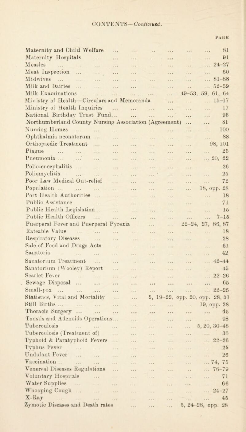 CONTENTS- Continued. PAGE Maternity and Child Welfare . 81 Maternity Hospitals . 9 L Measles . 24-27 Meat Inspection . 60 Midwives . 81-88 Milk and Dairies ... . 52-59 Milk Examinations . 49-53, 59, 61, 64 Ministry of Health—Circulars and Memoranda ... ... ... 15-17 Ministry of Health Inquiries . 17 National Birthday Trust Fund... . . 96 Northumberland County Nursing Association (Agreement) ... ... 81 Nursing Homes . 100 Ophthalmia neonatorum ... . 88 Orthopaedic Treatment Plague . 98, 101 . 25 Pneumonia ... .20, 22 Polio-encephalitis ... . 26 Poliomyelitis . 25 Poor Law Medical Out-relief . 72 Population ... 18, opp. 28 Port Health Authorities ... . 18 Public Assistance . 71 Public Health Legislation... . 15 Public Health Officers . 7-15 Puerperal Fever and Puerperal Pyrexia . 22-24, 27, 86, 87 Rateable Value . 18 Respiratory Diseases . 28 Sale of Food and Drugs Acts . 61 Sanatoria . 42 Sanatorium Treatment . 42-44 Sanatorium (Wooley) Report . 45 Scarlet Fever . 22-26 Sewage Disposal ... • •• ... ... ... 65 Small-pox . 22-25 Statistics, Vital and Mortality 5, 19-22, opp. 20, opp. 28, 31 Still Births ... 19, opp. 28 Thoracic Surgery ... Ar • *• ••• ••• • • • jr Tonsils and Adenoids Operations . 98 Tuberculosis . 5, 20, 30-46 Tuberculosis (Treatment of) . 36 Typhoid & Paratyphoid Fevers ... ....22-26 Typhus Fever . 25 Undulant Fever . 26 Vaccination ... .74, 75 Venereal Diseases Regulations . 76-79 Voluntary Hospitals . 71 Water Supplies . 66 Whooping Cough ... . 24-27 X-Ray . . 45 Zymotic Diseases and Death rates 5, 24- 28, opp. 28