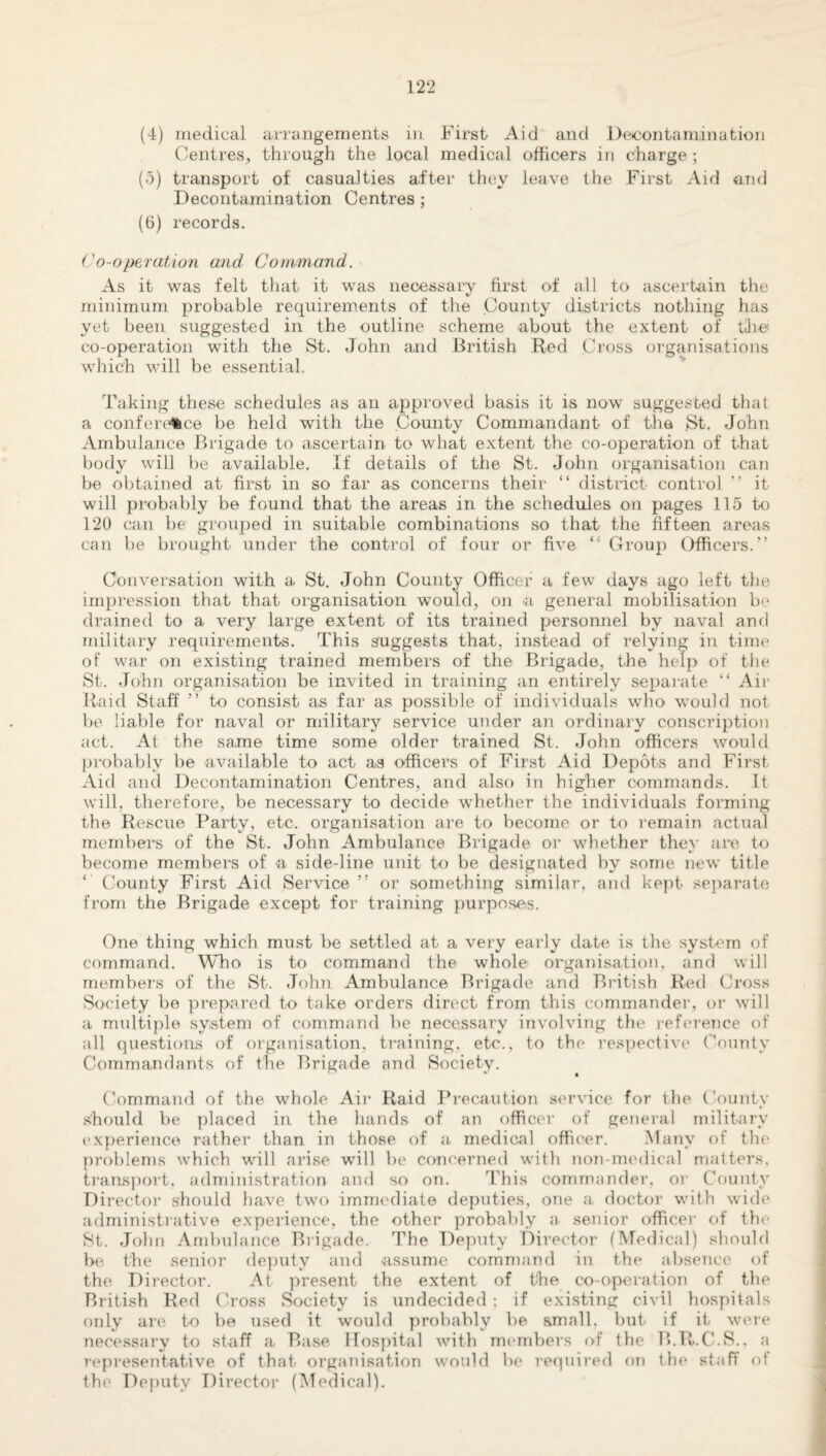 (4) medical arrangements in. First Aid and Decontamination Centres, through the local medical officers in charge; (5) transport of casualties after they leave the First Aid and Decontamination Centres; (6) records. Co-operation and Command. As it was felt that it was necessary first of all to ascertain the minimum probable requirements of the County districts nothing has yet been, suggested in the outline scheme about the extent of the co-operation with the St. John and British Red Cross organisations which will be essential. Taking these schedules as an approved basis it is now suggested that a conference be held with the County Commandant of the St. John Ambulance Brigade to ascertain to what extent the co-operation of that body will be available. If details of the St. John organisation can be obtained at first in so far as concerns their “ district control ’’ it will probably be found that the areas in the schedules on pages 115 to 120 can be grouped in suitable combinations so that the fifteen areas can be brought under the control of four or five “ Group Officers.” Conversation with a St. John County Officer a few days ago left the impression that that organisation would, on -a general mobilisation b drained to a very large extent of its trained personnel by naval and military requirements. This suggests that, instead of relying in time of war on existing trained members of the Brigade, the help of the St. John organisation be invited in training an entirely separate “ Air Raid Staff ” to consist as far as possible of individuals who would not be liable for naval or military service under an ordinary conscription act. At the same time some older trained St. John officers would probably be available to act as officers of First Aid Depots and First Aid and Decontamination Centres, and also in higher commands. It will, therefore, be necessary to decide whether the individuals forming the Rescue Party, etc. organisation are to become or to remain actual members of the St. John Ambulance Brigade or whether they are to become members of a side-line unit to be designated by some new title ‘ County First Aid Service ” or something similar, and kept separate from the Brigade except for training purposes. One thing which must be settled at a very early date is the system of command. Who is to command the whole organisation, and will members of the St. John Ambulance Brigade and British Red Cross Society be prepared to take orders direct from this commander, or will a multiple system of command be necessary involving the reference of all questions of organisation, training, etc., to the respective County Commandants of the Brigade and Society. Command of the whole Air Raid Precaution service for the County should be placed in the hands of an officer of general military experience rather than in those of a medical officer. Many of the problems which will arise will be concerned with non-medical matters, transport, administration and so on. This commander, or County Director should have two immediate deputies, one a doctor with wide administrative experience, the other probably a senior officer of the St. John Ambulance Brigade. The Deputy Director (Medical) should be. the senior deputy and assume command in the absence of the Director. At present the extent of the co-operation of the British Red Cross Society is undecided : if existing civil hospitals only are to be used it would probably be small, but if it were necessary to staff a Base Hospital with members of the B.R.C.S.. a representative of that organisation would be required on the staff ot the Deputy Director (Medical).