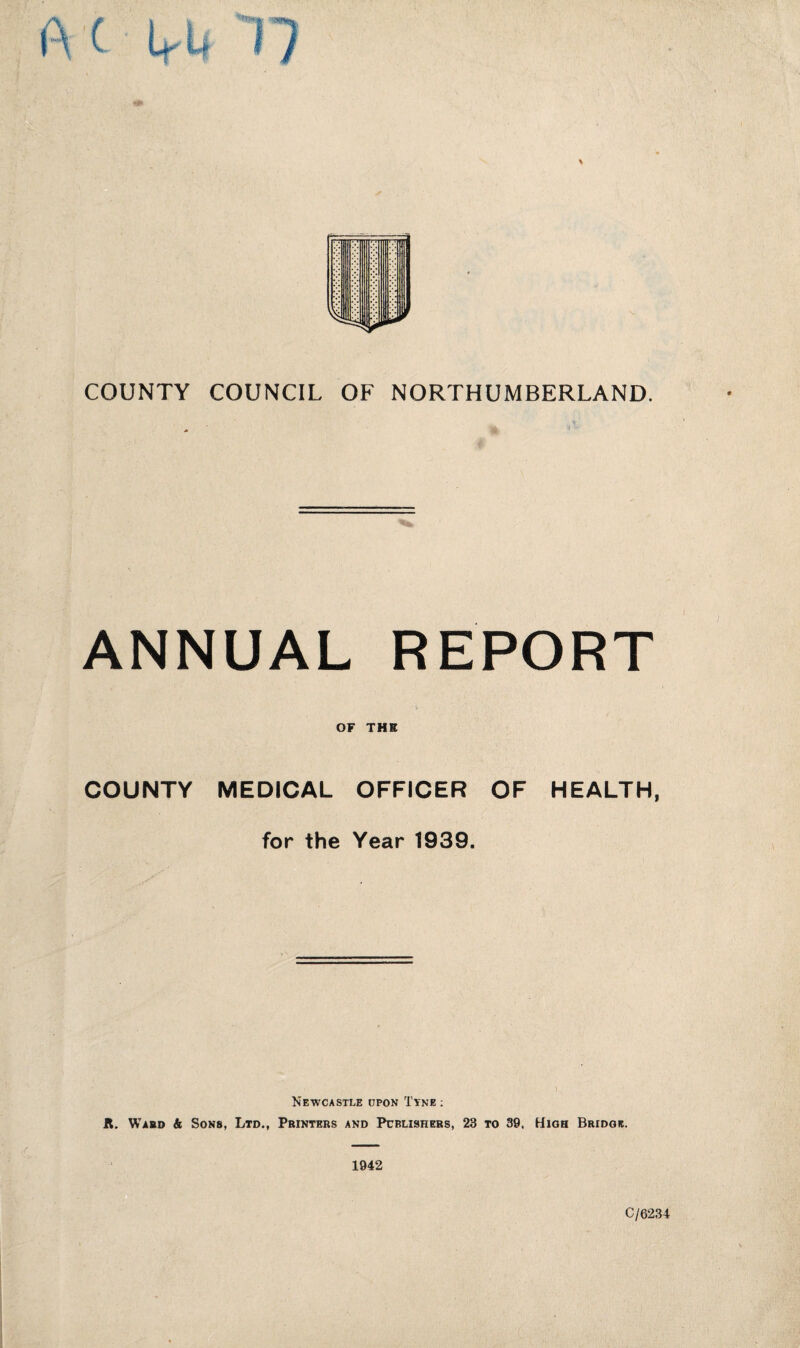 upp COUNTY COUNCIL OF NORTHUMBERLAND. ANNUAL REPORT OF THE COUNTY MEDICAL OFFICER OF HEALTH, for the Year 1939. Newcastle upon Tyne : it. Ward & Sons, Ltd., Printers and Publishers, 23 to 39. High Bridge. 1942 C/6234