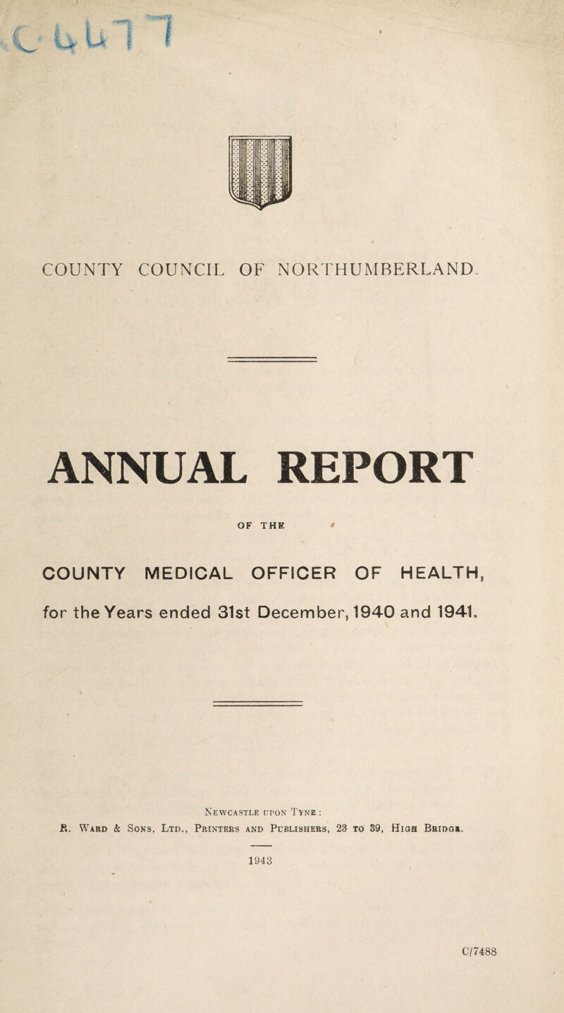 COUNTY COUNCIL OF NORTHUMBERLAND. ANNUAL REPORT OF THE * COUNTY MEDICAL OFFICER OF HEALTH, for the Years ended 31st December, 1940 and 1941. Newcastle upon Tyne : R. Ward k Sons, Ltd., Printers and Publishers, 23 to 39, High Bridgs.