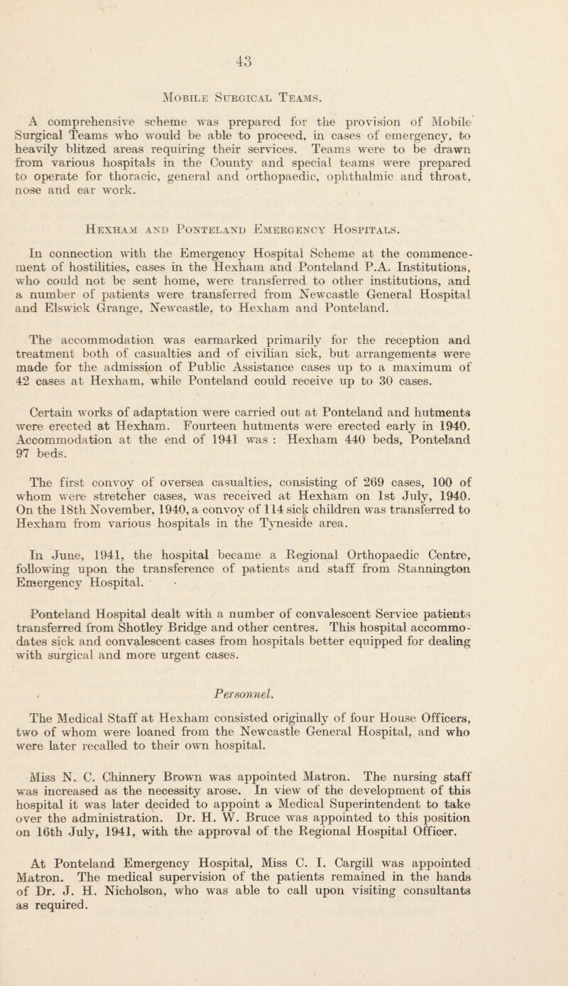 Mobile Surgical Teams. A comprehensive scheme was prepared for the provision of Mobile Surgical Teams who would be able to proceed, in cases of emergency, to heavily blitzed areas requiring their services. Teams were to be drawn from various hospitals in the County and special teams were prepared to operate for thoracic, general and orthopaedic, ophthalmic and throat, nose and ear work. Hexham axd Ponteland Emergency Hospitals. In connection with the Emergency Hospital Scheme at the commence¬ ment of hostilities, cases in the Hexham and Ponteland P.A. Institutions, who could not be sent home, were transferred to other institutions, and a number of patients were transferred from Newcastle General Hospital and Elswick Grange, Newcastle, to Hexham and Ponteland. The accommodation was earmarked primarily for the reception and treatment both of casualties and of civilian sick, but arrangements were made for the admission of Public Assistance cases up to a maximum of 42 cases at Hexham, while Ponteland could receive up to 30 cases. Certain works of adaptation wrere carried out at Ponteland and hutments were erected at Hexham. Fourteen hutments were erected early in 1940. Accommodation at the end of 1941 was : Hexham 440 beds, Ponteland 97 beds. The first convoy of oversea casualties, consisting of 269 cases, 100 of whom were stretcher cases, was received at Hexham on 1st July, 1940. On the 18th November, 1940, a convoy of 114 sick children was transferred to Hexham from various hospitals in the Tyneside area. In June, 1941, the hospital became a Regional Orthopaedic Centre, following upon the transference of patients and staff from Stannington Emergency Hospital. Ponteland Hospital dealt with a number of convalescent Service patients transferred from Shotley Bridge and other centres. This hospital accommo¬ dates sick and convalescent cases from hospitals better equipped for dealing with surgical and more urgent cases. Personnel. The Medical Staff at Hexham consisted originally of four House Officers, two of whom wrere loaned from the Newcastle General Hospital, and who were later recalled to their own hospital. Miss N. C. Chinnery Brown was appointed Matron. The nursing staff wras increased as the necessity arose. In view of the development of this hospital it was later decided to appoint a Medical Superintendent to take over the administration. Dr. H. W. Bruce was appointed to this position on 16th July, 1941, with the approval of the Regional Hospital Officer. At Ponteland Emergency Hospital, Miss C. I. Cargill was appointed Matron. The medical supervision of the patients remained in the hands of Dr. J. H. Nicholson, who was able to call upon visiting consultants as required.