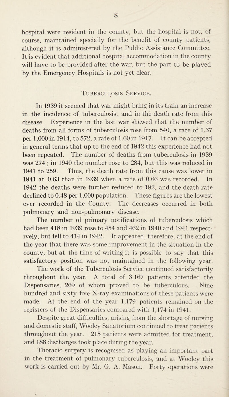 hospital were resident in the county, but the hospital is not, of course, maintained specially for the benefit of county patients, although it is administered by the Public Assistance Committee. It is evident that additional hospital accommodation in the county will have to be provided after the war, but the part to be played by the Emergency Hospitals is not yet clear. Tuberculosis Service. In 1939 it seemed that war might bring in its train an increase in the incidence of tuberculosis, and in the death rate from this disease. Experience in the last war shewed that the number of deaths from all forms of tuberculosis rose from 540, a rate of 1.37 per 1,000 in 1914, to 572, a rate of 1.60 in 1917. It can be accepted in general terms that up to the end of 1942 this experience had not been repeated. The number of deaths from tuberculosis in 1939 was 274 ; in 1940 the number rose to 284, but this was reduced in 1941 to 259. Thus, the death rate from this cause was lower in 1941 at 0.63 than in 1939 when a rate of 0.66 was recorded. In 1942 the deaths were further reduced to 192, and the death rate declined to 0.48 per 1,000 population. These figures are the lowest ever recorded in the County. The decreases occurred in both pulmonary and non-pulmonary disease. The number of primary notifications of tuberculosis which had been 418 in 1939 rose to 454 and 462 in 1940 and 1941 respect¬ ively, but fell to 414 in 1942. It appeared, therefore, at the end of the year that there was some improvement in the situation in the county, but at the time of writing it is possible to say that this satisfactory position was not maintained in the following year. The work of the Tuberculosis Service continued satisfactorily throughout the year. A total of 3,167 patients attended the Dispensaries, 269 of whom proved to be tuberculous. Nine hundred and sixty five X-ray examinations of these patients were made. At the end of the year 1,179 patients remained on the registers of the Dispensaries compared with 1,174 in 1941. Despite great difficulties, arising from the shortage of nursing and domestic staff, Wooley Sanatorium continued to treat patients throughout the year. 215 patients were admitted for treatment, and 186 discharges took place during the year. Thoracic surgery is recognised as playing an important part in the treatment of pulmonary tuberculosis, and at Wooley this work is carried out by Mr. G. A. Mason. Forty operations were