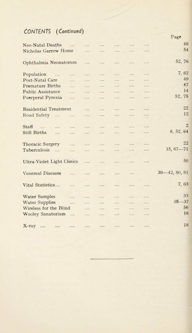 CONTENTS (Continued) Neo-Natal Deaths Nicholas Garrow Home Ophthalmia Neonatorum Population Post-Natal Care Premature Births Public Assistance Puerperal Pyrexia Residential Treatment Road Safety .... Staff Still Births Thoracic Surgery Tuberculosis Ultra-Violet Light Clinics Venereal Diseases Vital Statistics.... Water Samples Water Supplies Wireless for the Blind Wooley Sanatorium .... Page 48 54 52. 76 7, 62 49 47 14 52. 75 22 12 2 8. 52. 64 22 15. 67—71 50 39—42, 80, 81 7, 63 33 35—37 56 18 X-ray 18