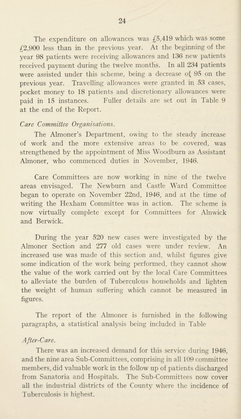 The expenditure on allowances was £5,4\9 which was some £2,900 less than in the previous year. At the beginning of the year 98 patients were receiving allowances and 136 new patients received payment during the twelve months. In all 234 patients were assisted under this scheme, being a decrease o{ 95 on the previous year. Travelling allowances were granted in 53 cases, pocket money to 18 patients and discretionary allowances were paid in 15 instances. Fuller details are set out in Table 9 at the end of the Report. Care Committee Organisations. The Almoner’s Department, owing to the steady increase of work and the more extensive areas to be covered, was strengthened by the appointment of Miss Woodburn as Assistant Almoner, who commenced duties in November, 1946. Care Committees are now working in nine of the twelve areas envisaged. The Newburn and Castle Ward Committee began to operate on November 22nd, 1946, and at the time of writing the Hexham Committee was in action. The scheme is now virtually complete except for Committees for Alnwick and Berwick. During the year 520 new cases were investigated by the Almoner Section and 277 old cases were under review. An increased use was made of this section and, whilst figures give some indication of the work being performed, they cannot show the value of the work carried out by the local Care Committees to alleviate the burden of Tuberculous households and lighten the weight of human suffering which cannot be measured in figures. The report of the Almoner is furnished in the following paragraphs, a statistical analysis being included in Table After-Care. There was an increased demand for this service during 1946, and the nine area Sub-Committees, comprising in all 109 committee members, did valuable work in the follow up of patients discharged from Sanatoria and Hospitals. The Sub-Committees now cover all the industrial districts of the County where the incidence of Tuberculosis is highest.