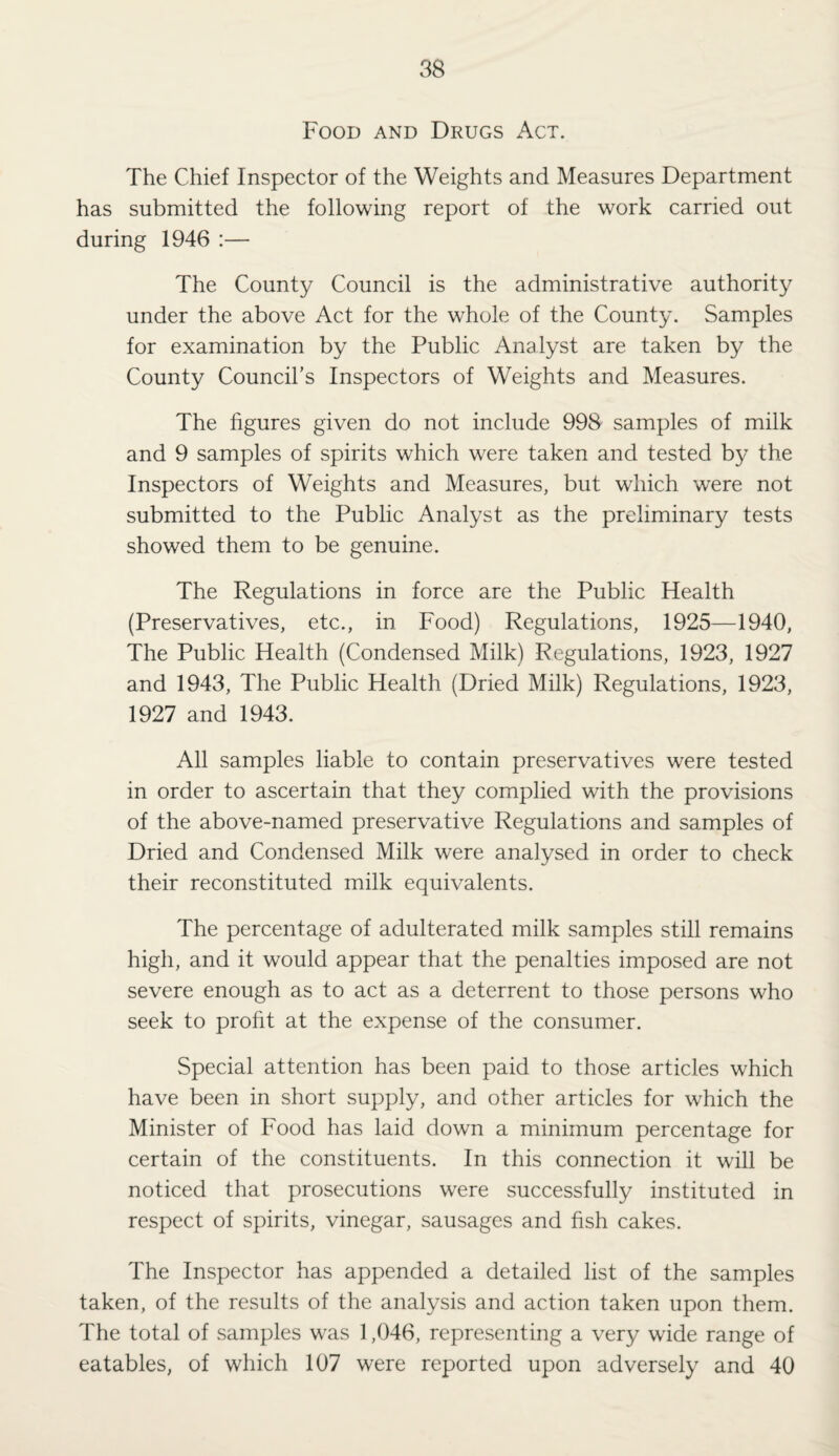 Food and Drugs Act. The Chief Inspector of the Weights and Measures Department has submitted the following report of the work carried out during 1946 :— The County Council is the administrative authority under the above Act for the whole of the County. Samples for examination by the Public Analyst are taken by the County Council’s Inspectors of Weights and Measures. The figures given do not include 998' samples of milk and 9 samples of spirits which were taken and tested by the Inspectors of Weights and Measures, but which were not submitted to the Public Analyst as the preliminary tests showed them to be genuine. The Regulations in force are the Public Health (Preservatives, etc., in Food) Regulations, 1925—1940, The Public Health (Condensed Milk) Regulations, 1923, 1927 and 1943, The Public Health (Dried Milk) Regulations, 1923, 1927 and 1943. All samples liable to contain preservatives were tested in order to ascertain that they complied with the provisions of the above-named preservative Regulations and samples of Dried and Condensed Milk were analysed in order to check their reconstituted milk equivalents. The percentage of adulterated milk samples still remains high, and it would appear that the penalties imposed are not severe enough as to act as a deterrent to those persons who seek to profit at the expense of the consumer. Special attention has been paid to those articles which have been in short supply, and other articles for which the Minister of Food has laid down a minimum percentage for certain of the constituents. In this connection it will be noticed that prosecutions were successfully instituted in respect of spirits, vinegar, sausages and fish cakes. The Inspector has appended a detailed list of the samples taken, of the results of the analysis and action taken upon them. The total of samples was 1,046, representing a very wide range of eatables, of which 107 were reported upon adversely and 40