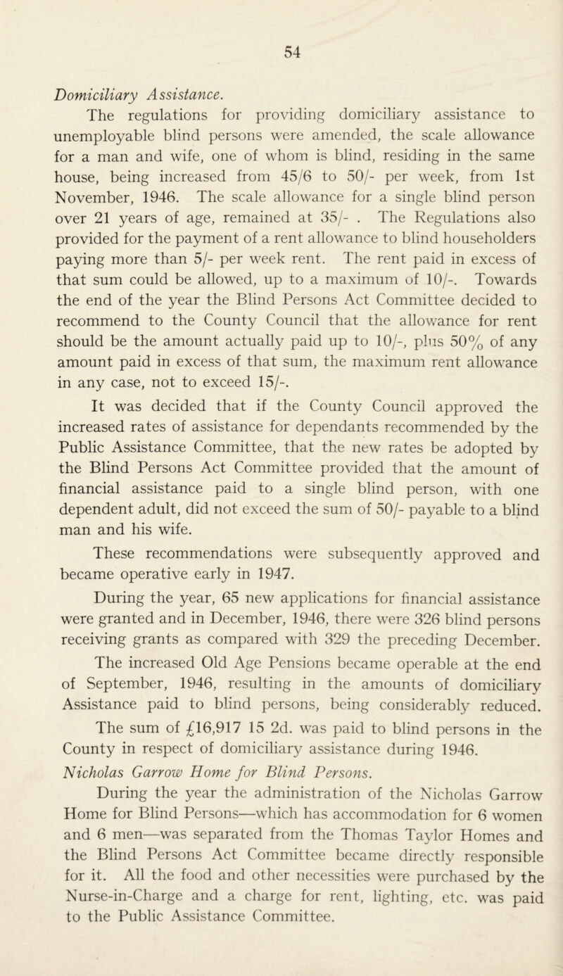 Domiciliary Assistance. The regulations for providing domiciliary assistance to unemployable blind persons were amended, the scale allowance for a man and wife, one of whom is blind, residing in the same house, being increased from 45/6 to 50/- per week, from 1st November, 1946. The scale allowance for a single blind person over 21 years of age, remained at 35/- . The Regulations also provided for the payment of a rent allowance to blind householders paying more than 5/- per week rent. The rent paid in excess of that sum could be allowed, up to a maximum of 10/-. Towards the end of the year the Blind Persons Act Committee decided to recommend to the County Council that the allowance for rent should be the amount actually paid up to 10/-, plus 50% of any amount paid in excess of that sum, the maximum rent allowance in any case, not to exceed 15/-. It was decided that if the County Council approved the increased rates of assistance for dependants recommended by the Public Assistance Committee, that the new rates be adopted by the Blind Persons Act Committee provided that the amount of financial assistance paid to a single blind person, with one dependent adult, did not exceed the sum of 50/- payable to a blind man and his wife. These recommendations were subsequently approved and became operative early in 1947. During the year, 65 new applications for financial assistance were granted and in December, 1946, there were 326 blind persons receiving grants as compared with 329 the preceding December. The increased Old Age Pensions became operable at the end of September, 1946, resulting in the amounts of domiciliary Assistance paid to blind persons, being considerabty reduced. The sum of £16,917 15 2d. was paid to blind persons in the County in respect of domiciliary assistance during 1946. Nicholas Garrow Home for Blind Persons. During the year the administration of the Nicholas Garrow Home for Blind Persons—which has accommodation for 6 women and 6 men—was separated from the Thomas Taylor Homes and the Blind Persons Act Committee became directly responsible for it. All the food and other necessities were purchased by the Nurse-in-Charge and a charge for rent, lighting, etc. was paid to the Public Assistance Committee.