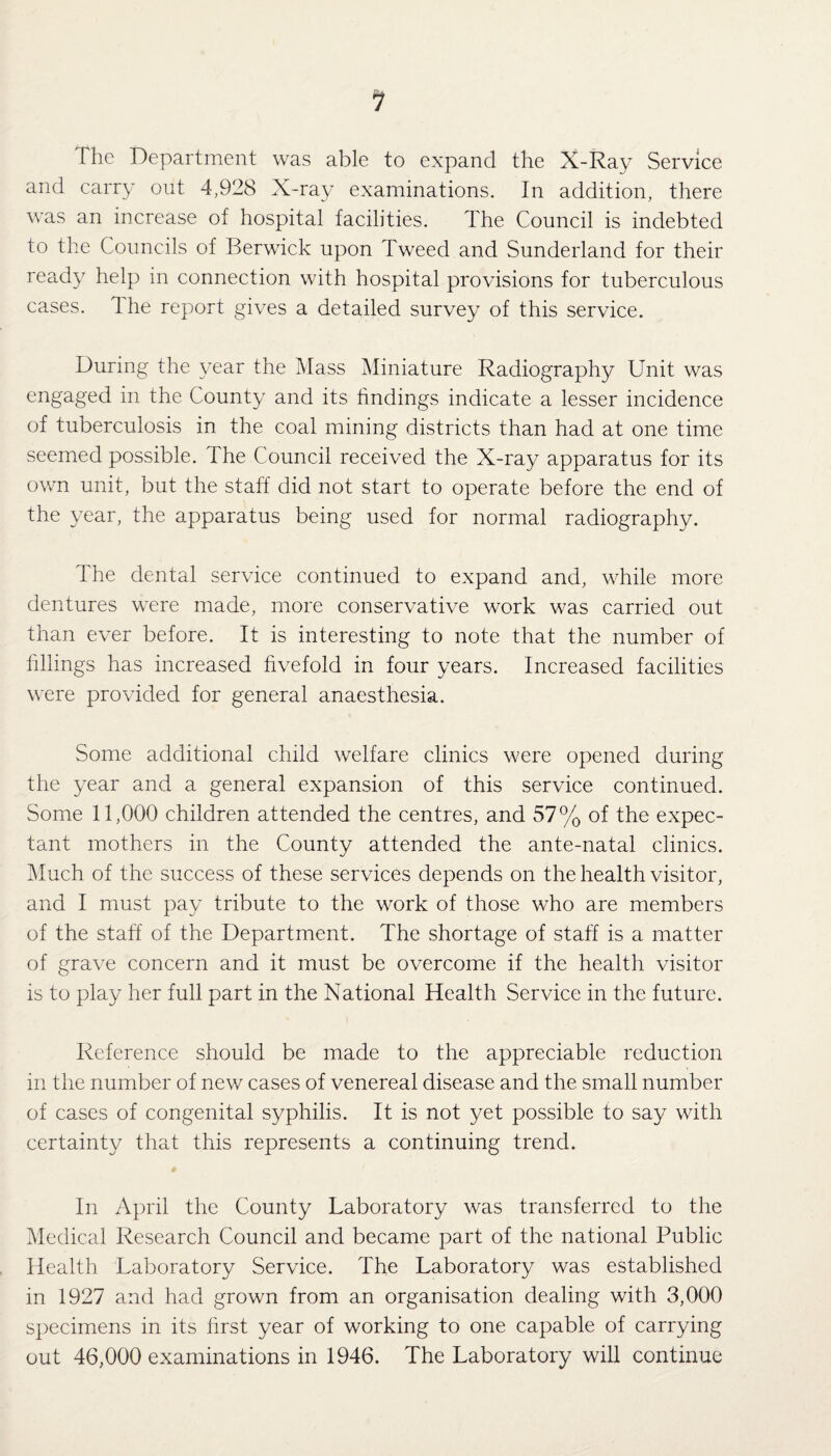 1 The Department was able to expand the X-Ray Service and carry out 4,928 X-ray examinations. In addition, there was an increase of hospital facilities. The Council is indebted to the Councils of Berwick upon Tweed and Sunderland for their ready help in connection with hospital provisions for tuberculous cases. The report gives a detailed survey of this service. During the year the Mass Miniature Radiography Unit was engaged in the County and its findings indicate a lesser incidence of tuberculosis in the coal mining districts than had at one time seemed possible. The Council received the X-ray apparatus for its own unit, but the staff did not start to operate before the end of the year, the apparatus being used for normal radiography. The dental service continued to expand and, while more dentures were made, more conservative work was carried out than ever before. It is interesting to note that the number of fillings has increased fivefold in four years. Increased facilities were provided for general anaesthesia. Some additional child welfare clinics were opened during the year and a general expansion of this service continued. Some 11,000 children attended the centres, and 57% of the expec¬ tant mothers in the County attended the ante-natal clinics. Much of the success of these services depends on the health visitor, and I must pay tribute to the work of those who are members of the staff of the Department. The shortage of staff is a matter of grave concern and it must be overcome if the health visitor is to play her full part in the National Health Service in the future. Reference should be made to the appreciable reduction in the number of new cases of venereal disease and the small number of cases of congenital syphilis. It is not yet possible to say with certainty that this represents a continuing trend. In April the County Laboratory was transferred to the Medical Research Council and became part of the national Public Health Laboratory Service. The Laboratory was established in 1927 and had grown from an organisation dealing with 3,000 specimens in its first year of working to one capable of carrying out 46,000 examinations in 1946. The Laboratory will continue