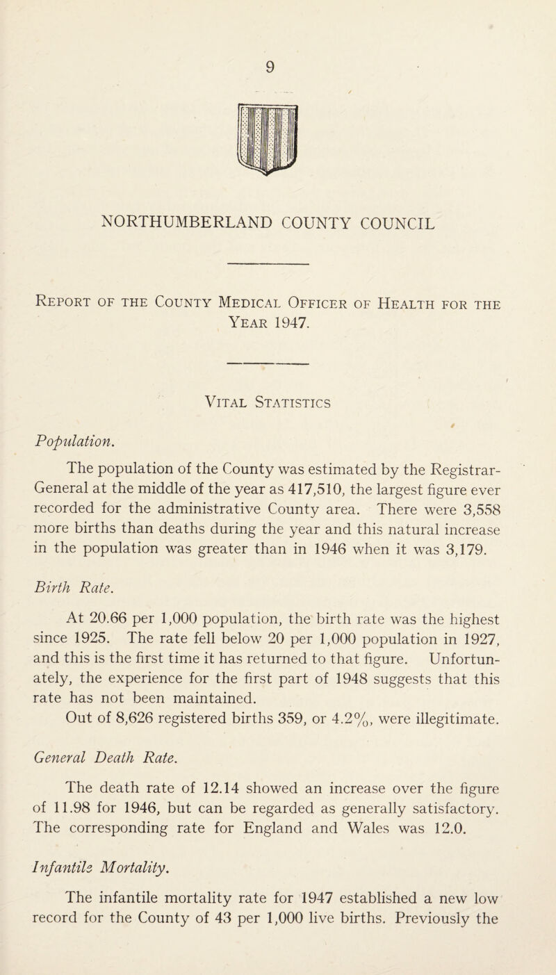 NORTHUMBERLAND COUNTY COUNCIL Report of the County Medical Officer of Health for the Year 1947. Vital Statistics * Population. The population of the County was estimated by the Registrar- General at the middle of the year as 417,510, the largest figure ever recorded for the administrative County area. There were 3,558 more births than deaths during the year and this natural increase in the population was greater than in 1946 when it was 3,179. Birth Rate. At 20.66 per 1,000 population, the birth rate was the highest since 1925. The rate fell below 20 per 1,000 population in 1927, and this is the first time it has returned to that figure. Unfortun¬ ately, the experience for the first part of 1948 suggests that this rate has not been maintained. Out of 8,626 registered births 359, or 4.2%, were illegitimate. General Death Rate. The death rate of 12.14 showed an increase over the figure of 11.98 for 1946, but can be regarded as generally satisfactory. The corresponding rate for England and Wales was 12.0. Infantile Mortality. The infantile mortality rate for 1947 established a new low record for the County of 43 per 1,000 live births. Previously the