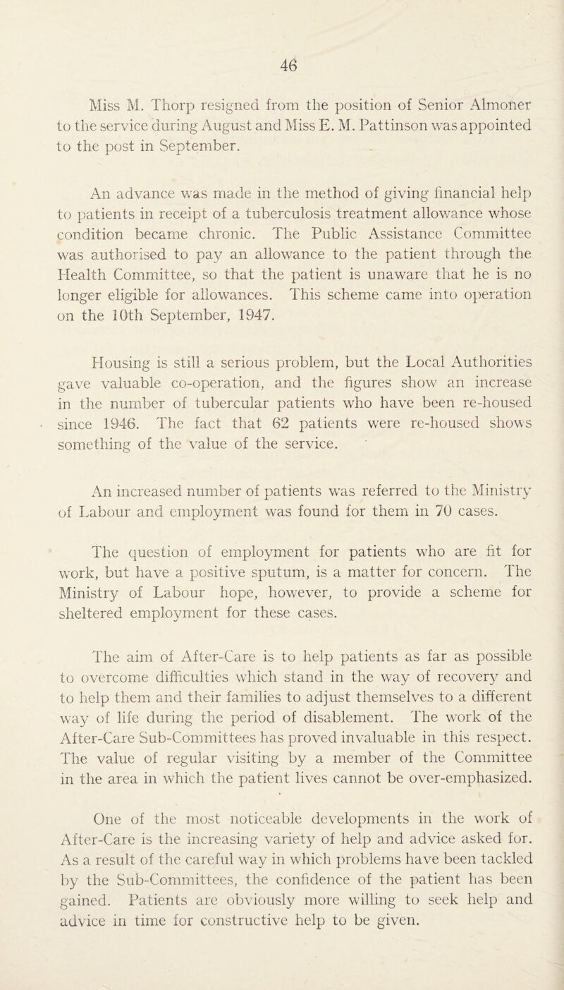 Miss M. Thorp resigned from the position of Senior Almoner to the service during August and Miss E. M. Pattinson was appointed to the post in September. An advance was made in the method of giving financial help to patients in receipt of a tuberculosis treatment allowance whose condition became chronic. The Public Assistance Committee was authorised to pay an allowance to the patient through the Health Committee, so that the patient is unaware that he is no longer eligible for allowances. This scheme came into operation on the 10th September, 1947. Housing is still a serious problem, but the Local Authorities gave valuable co-operation, and the figures show an increase in the number of tubercular patients who have been re-housed since 1946. The fact that 62 patients were re-housed shows something of the value of the service. An increased number of patients wTas referred to the Ministry of Labour and employment was found for them in 70 cases. The question of employment for patients who are fit for work, but have a positive sputum, is a matter for concern. The Ministry of Labour hope, however, to provide a scheme for sheltered employment for these cases. The aim of After-Care is to help patients as far as possible to overcome difficulties which stand in the way of recovery and to help them and their families to adjust themselves to a different way of life during the period of disablement. The work of the After-Care Sub-Committees has proved invaluable in this respect. The value of regular visiting by a member of the Committee in the area in which the patient lives cannot be over-emphasized. One of the most noticeable developments in the work of After-Care is the increasing variety of help and advice asked for. As a result of the careful way in which problems have been tackled by the Sub-Committees, the confidence of the patient lias been gained. Patients are obviously more willing to seek help and advice in time for constructive help to be given.