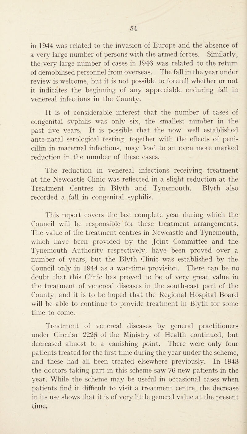 in 1944 was related to the invasion of Europe and the absence of a very large number of persons with the armed forces. Similarly, the very large number of cases in 1946 was related to the return of demobilised personnel from overseas. The fall in the year under review is welcome, but it is not possible to foretell whether or not it indicates the beginning of any appreciable enduring fall in venereal infections in the County. It is of considerable interest that the number of cases of congenital syphilis was only six, the smallest number in the past five years. It is possible that the now well established ante-natal serological testing, together with the effects of peni¬ cillin in maternal infections, may lead to an even more marked reduction in the number of these cases. The reduction in venereal infections receiving treatment at the Newcastle Clinic was reflected in a slight reduction at the Treatment Centres in Blyth and Tynemouth. Blyth also recorded a fall in congenital syphilis. This report covers the last complete year during which the Council will be responsible' for these treatment arrangements. The value of the treatment centres in Newcastle and Tynemouth, which have been provided by the Joint Committee and the Tynemouth Authority respectively, have been proved over a number of years, but the Blyth Clinic was established by the Council only in 1944 as a war-time provision. There can be no doubt that this Clinic has proved to be of very great value in the treatment of venereal diseases in the south-east part of the County, and it is to be hoped that the Regional Hospital Board will be able to continue to provide treatment in Blyth for some time to come. Treatment of venereal diseases by general practitioners under Circular 2226 of the Ministry of Health continued, but decreased almost to a vanishing point. There wTere only four patients treated for the first time during the year under the scheme, and these had all been treated elsewdiere previously. In 1943 the doctors taking part in this scheme saw 76 newr patients in the year. While the scheme may be useful in occasional cases wThen patients find it difficult to visit a treatment centre, the decrease in its use shows that it is of very little general value at the present time.