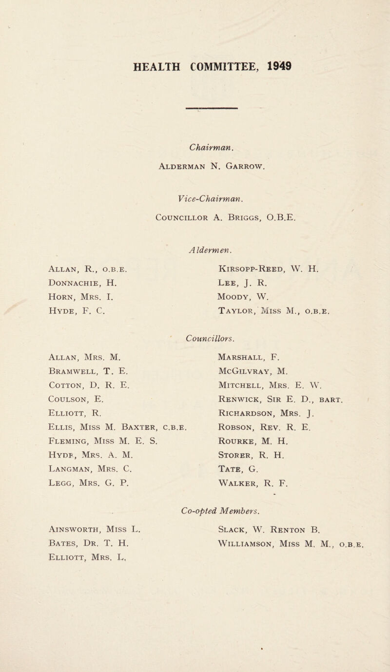 HEALTH COMMITTEE, 1949 Chairman. Alderman N, Garrow. Vice-Chairman. Councillor A. Briggs, O.B.E, Allan, R., o.b.e. Donnachie, H. Horn, Mrs. I. Hyde, F. C. Aldermen. Kirsopp-Reed, W. H. Lee, J. R. Moody, W. Taylor, Miss M., o.b.e. Councillors. Allan, Mrs. M. Bramwell, T. E. Cotton, D. R. E. Coulson, E. Elliott, R. Ellis, Miss M. Baxter, c.b.e. Fleming, Miss M. E. S. Hyde, Mrs. A. M. Langman, Mrs. C. Legg, Mrs. G. P. Marshall, F. McGilvray, M. Mitchell, Mrs. E. W. Renwick, Sir E. D., bart. Richardson, Mrs. J. Robson, Rev. R. E. Rourke, M. H. Storer, R. H. Tate, G. Walker, R. F. Co-opted Members. Ainsworth, Miss L. Bates, Dr. T. H. Elliott, Mrs, L, Slack, W. Renton B. Williamson, Miss M. M... o.b.e.
