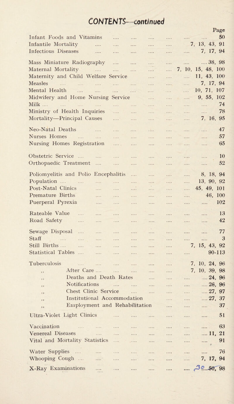 CONTENTS- continued Infant Foods and Vitamins Infantile Mortality Infectious Diseases Mass Miniature Radiography Maternal Mortality Maternity and Child Welfare Service Measles Mental Health Midwifery and Home Nursing Service Milk. Ministry of Health Inquiries Mortality—Principal Causes Neo-Natal Deaths .... . .. Nurses Homes Nursing Homes Registration Obstetric Service .... Orthopaedic Treatment .... Poliomyelitis and Polio Encephalitis .... Population .... Post-Natal Clinics Premature Births Puerperal Pyrexia Rateable Value Road Safety Sewage Disposal .... Staff Still Births .... Statistical Tables .... Tuberculosis ,, After Care .... ,, Deaths and Death Rates ,, Notifications ,, Chest Clinic Service ,, Institutional Accommodation ,, Employment and Rehabilitation Ultra-Violet Light Clinics Vaccination Venereal Diseases Vital and Mortality Statistics .... Water Supplies .... Whooping Cough .... X-Ray Examinations Page 50 7, 13, 43, 91 7, 17, 94 7, 10 ....38, 98 15, 48, 100 11, 43, 100 7, 17, 94 10, 71, 107 9, 55, 102 74 78 7, 16, 95 47 57 65 10 52 8, 18, 94 13, 90, 92 45, 49, 101 46, 100 102 13 42 77 3 7, 15, 43, 92 90-113 7, 10, 24, 96 7, 10, 39, 98 24, 96 26, 96 27, 97 27, 37 37 51 63 .... 11, 21 91 76 7, 17, 94 (39...J5Q, 98