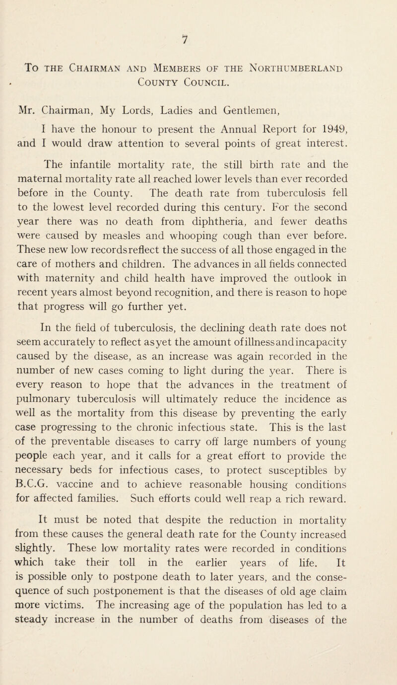 To the Chairman and Members of the Northumberland County Council. Mr. Chairman, My Lords, Ladies and Gentlemen, I have the honour to present the Annual Report for 1949, and I would draw attention to several points of great interest. The infantile mortality rate, the still birth rate and the maternal mortality rate all reached lower levels than ever recorded before in the County. The death rate from tuberculosis fell to the lowest level recorded during this century. For the second year there was no death from diphtheria, and fewer deaths were caused by measles and whooping cough than ever before. These new low records reflect the success of all those engaged in the care of mothers and children. The advances in all fields connected with maternity and child health have improved the outlook in recent years almost beyond recognition, and there is reason to hope that progress will go further yet. In the held of tuberculosis, the declining death rate does not seem accurately to reflect as yet the amount of illness and incapacity caused by the disease, as an increase was again recorded in the number of new cases coming to light during the year. There is every reason to hope that the advances in the treatment of pulmonary tuberculosis will ultimately reduce the incidence as well as the mortality from this disease by preventing the early case progressing to the chronic infectious state. This is the last of the preventable diseases to carry off large numbers of young people each year, and it calls for a great effort to provide the necessary beds for infectious cases, to protect susceptibles by B.C.G. vaccine and to achieve reasonable housing conditions for affected families. Such efforts could well reap a rich reward. It must be noted that despite the reduction in mortality from these causes the general death rate for the County increased slightly. These low mortality rates were recorded in conditions which take their toll in the earlier years of life. It is possible only to postpone death to later years, and the conse¬ quence of such postponement is that the diseases of old age claim more victims. The increasing age of the population has led to a steady increase in the number of deaths from diseases of the