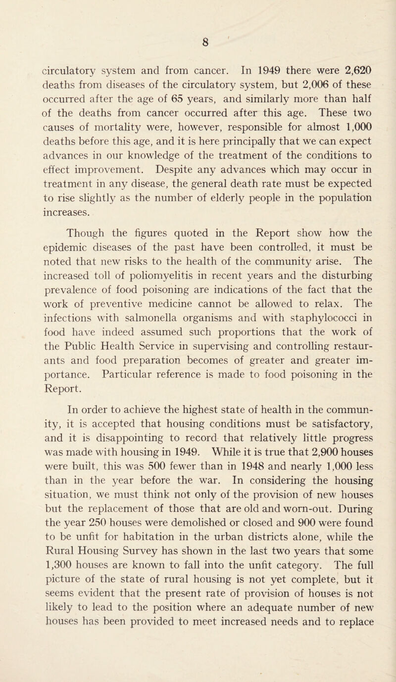 circulatory system and from cancer. In 1949 there were 2,620 deaths from diseases of the circulatory system, but 2,006 of these occurred after the age of 65 years, and similarly more than half of the deaths from cancer occurred after this age. These two causes of mortality were, however, responsible for almost 1,000 deaths before this age, and it is here principally that we can expect advances in our knowledge of the treatment of the conditions to effect improvement. Despite any advances which may occur in treatment in any disease, the general death rate must be expected to rise slightly as the number of elderly people in the population increases. Though the figures quoted in the Report show how the epidemic diseases of the past have been controlled, it must be noted that new risks to the health of the community arise. The increased toll of poliomyelitis in recent years and the disturbing prevalence of food poisoning are indications of the fact that the work of preventive medicine cannot be allowed to relax. The infections with salmonella organisms and with staphylococci in food have indeed assumed such proportions that the work of the Public Health Service in supervising and controlling restaur¬ ants and food preparation becomes of greater and greater im¬ portance. Particular reference is made to food poisoning in the Report. In order to achieve the highest state of health in the commun¬ ity, it is accepted that housing conditions must be satisfactory, and it is disappointing to record that relatively little progress was made with housing in 1949. While it is true that 2,900 houses were built, this was 500 fewer than in 1948 and nearly 1,000 less than in the year before the war. In considering the housing situation, we must think not only of the provision of new houses but the replacement of those that are old and worn-out. During the year 250 houses were demolished or closed and 900 were found to be unfit for habitation in the urban districts alone, while the Rural Housing Survey has shown in the last two years that some 1,300 houses are known to fall into the unfit category. The full picture of the state of rural housing is not yet complete, but it seems evident that the present rate of provision of houses is not likely to lead to the position where an adequate number of new houses has been provided to meet increased needs and to replace