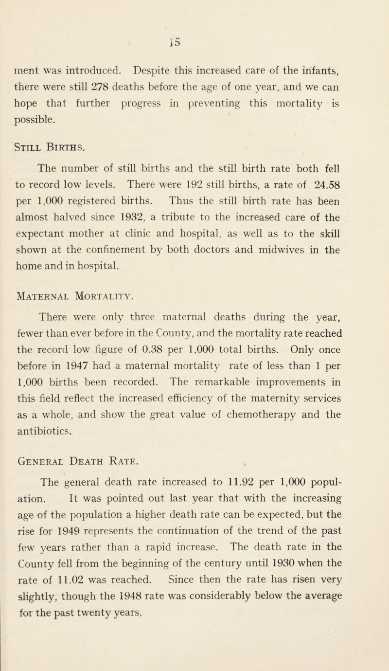 rnent was introduced. Despite this increased care of the infants, there were still 278 deaths before the age of one year, and we can hope that further progress in preventing this mortality is possible. Still Births. The number of still births and the still birth rate both fell to record low levels. There were 192 still births, a rate of 24.58 per 1,000 registered births. Thus the still birth rate has been almost halved since 1932, a tribute to the increased care of the expectant mother at clinic and hospital, as well as to the skill shown at the confinement by both doctors and midwives in the home and in hospital. Maternal Mortality. There were only three maternal deaths during the year, fewer than ever before in the County, and the mortality rate reached the record low figure of 0.38 per 1,000 total births. Only once before in 1947 had a maternal mortality rate of less than 1 per 1,000 births been recorded. The remarkable improvements in this field reflect the increased efficiency of the maternity services as a whole, and show the great value of chemotherapy and the antibiotics. General Death Rate. The general death rate increased to 11.92 per 1,000 popul¬ ation. It was pointed out last year that with the increasing age of the population a higher death rate can be expected, but the rise for 1949 represents the continuation of the trend of the past few years rather than a rapid increase. The death rate in the County fell from the beginning of the century until 1930 when the rate of 11.02 was reached. Since then the rate has risen very slightly, though the 1948 rate was considerably below the average for the past twenty years,