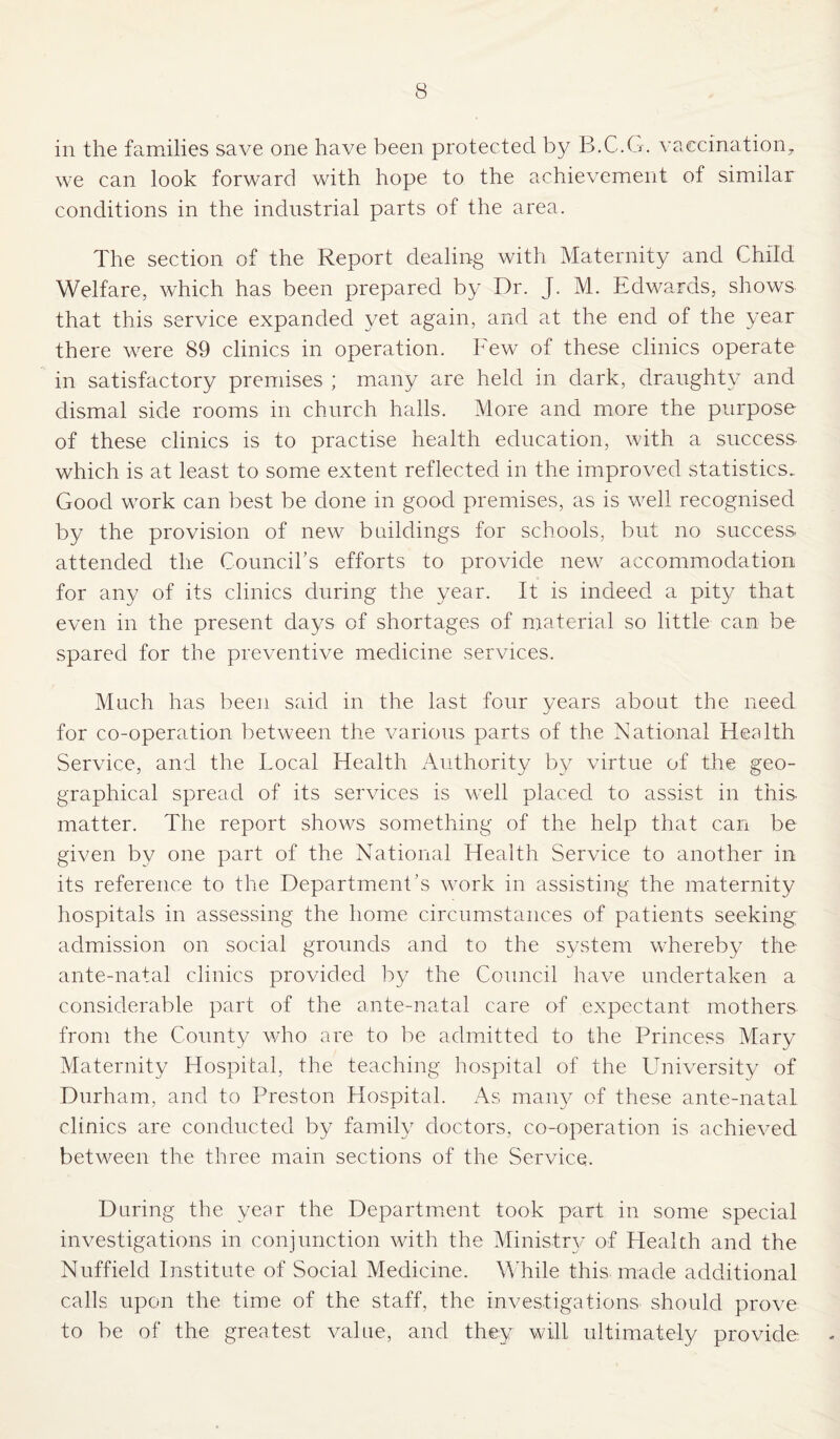 in the families save one have been protected by B.C.G. vaccination, we can look forward with hope to the achievement of similar conditions in the industrial parts of the area. The section of the Report dealing with Maternity and Child Welfare, which has been prepared by Dr. J. M. Edwards, shows that this service expanded yet again, and at the end of the year there were 89 clinics in operation. Few of these clinics operate in satisfactory premises ; many are held in dark, draughty and dismal side rooms in church halls. More and more the purpose of these clinics is to practise health education, with a success which is at least to some extent reflected in the improved statistics.. Good work can best be done in good premises, as is well recognised by the provision of new buildings for schools, but no success attended the Council’s efforts to provide new accommodation for any of its clinics during the year. It is indeed a pity that even in the present days of shortages of material so little can be spared for the preventive medicine services. Much has been said in the last four years about the need for co-operation between the various parts of the National Health Service, and the Local Health Authority by virtue of the geo¬ graphical spread of its services is well placed to assist in this matter. The report shows something of the help that can be given by one part of the National Health Service to another in its reference to the Department’s work in assisting the maternity hospitals in assessing the home circumstances of patients seeking; admission on social grounds and to the system whereby the ante-natal clinics provided by the Council have undertaken a considerable part of the ante-natal care of expectant mothers from the County who are to be admitted to the Princess Mary Maternity Hospital, the teaching hospital of the University of Durham, and to Preston Hospital. As many of these ante-natal clinics are conducted by family doctors, co-operation is achieved between the three main sections of the Service. During the year the Department took part in some special investigations in conjunction with the Ministry of Health and the Nuffield Institute of Social Medicine. While this made additional calls upon the time of the staff, the investigations should prove to be of the greatest value, and they will ultimately provide