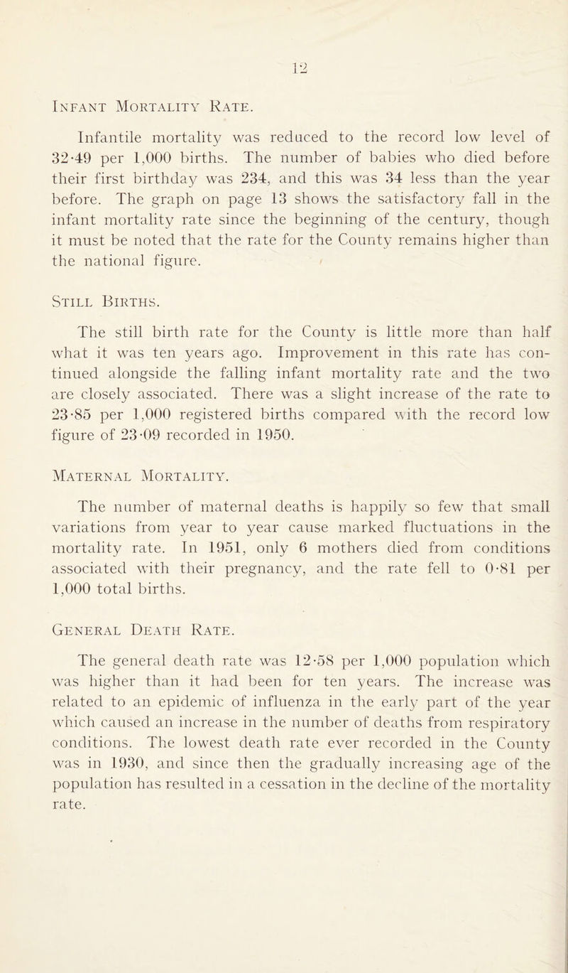 Infant Mortality Rate. Infantile mortality was reduced to the record low level of 32-49 per 1,000 births. The number of babies who died before their first birthday was 234, and this was 34 less than the year before. The graph on page 13 shows the satisfactory fall in the infant mortality rate since the beginning of the century, though it must be noted that the rate for the County remains higher than the national figure. Still Births. The still birth rate for the County is little more than half what it was ten years ago. Improvement in this rate has con¬ tinued alongside the falling infant mortality rate and the two are closely associated. There was a slight increase of the rate to 23-85 per 1,000 registered births compared with the record lowr figure of 23-09 recorded in 1950. Maternal Mortality. The number of maternal deaths is happily so few that small variations from year to year cause marked fluctuations in the mortality rate. In 1951, only 6 mothers died from conditions associated with their pregnancy, and the rate fell to 0-81 per 1,000 total births. General Death Rate. The general death rate was 12-58 per 1,000 population which was higher than it had been for ten years. The increase wTas related to an epidemic of influenza in the earl}/ part of the year which caused an increase in the number of deaths from respiratory conditions. The lowest death rate ever recorded in the County was in 1930, and since then the graduall}/ increasing age of the population has resulted in a cessation in the decline of the mortality rate.