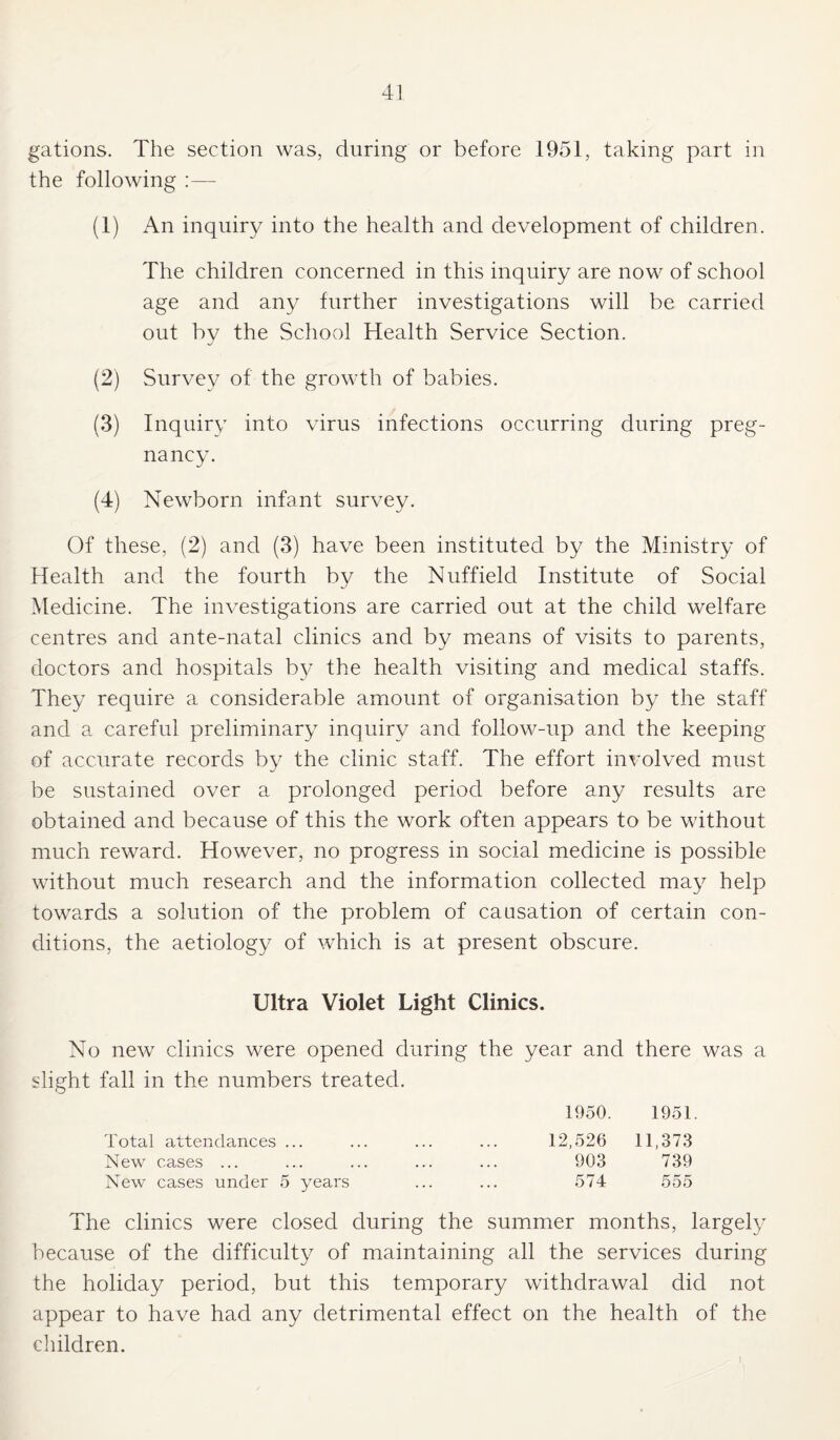 gations. The section was, during or before 1951, taking part in the following (1) An inquiry into the health and development of children. The children concerned in this inquiry are now of school age and any further investigations will be carried out by the School Health Service Section. (2) Survey of the growth of babies. (3) Inquiry into virus infections occurring during preg¬ nancy. (4) Newborn infant survey. Of these, (2) and (3) have been instituted by the Ministry of Health and the fourth by the Nuffield Institute of Social Medicine. The investigations are carried out at the child welfare centres and ante-natal clinics and by means of visits to parents, doctors and hospitals b}^ the health visiting and medical staffs. They require a considerable amount of organisation by the staff and a careful preliminary inquiry and follow-up and the keeping of accurate records by the clinic staff. The effort involved must be sustained over a prolonged period before any results are obtained and because of this the work often appears to be without much reward. However, no progress in social medicine is possible without much research and the information collected may help towards a solution of the problem of causation of certain con¬ ditions, the aetiology of which is at present obscure. Ultra Violet Light Clinics. No new clinics were opened during the year and there was a slight fall in the numbers treated. 1950. 1951. Total attendances ... ... ... ... 12,526 11,373 New cases ... ... ... ... ... 903 739 New cases under 5 years ... ... 574 555 The clinics were closed during the summer months, largely because of the difficulty of maintaining all the services during the holiday period, but this temporary withdrawal did not appear to have had any detrimental effect on the health of the children.