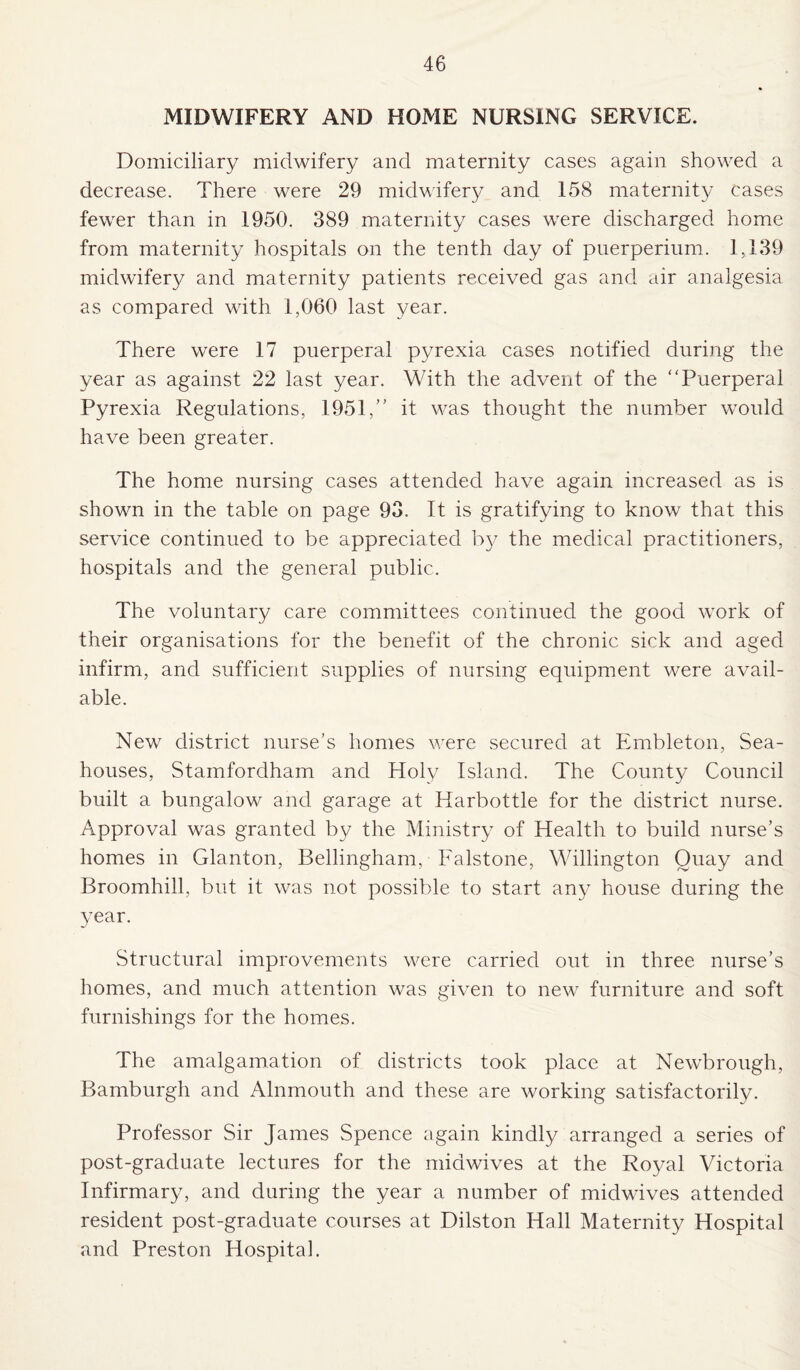 MIDWIFERY AND HOME NURSING SERVICE. Domiciliary midwifery and maternity cases again showed a decrease. There were 29 midwifery and 158 maternity cases fewer than in 1950. 389 maternity cases were discharged home from maternity hospitals on the tenth day of pnerperium. 1,139 midwifery and maternity patients received gas and air analgesia as compared with 1,060 last year. There were 17 puerperal pyrexia cases notified during the year as against 22 last year. With the advent of the Puerperal Pyrexia Regulations, 1951, it was thought the number would have been greater. The home nursing cases attended have again increased as is shown in the table on page 93. It is gratifying to know that this service continued to be appreciated by the medical practitioners, hospitals and the general public. The voluntary care committees continued the good work of their organisations for the benefit of the chronic sick and aged infirm, and sufficient supplies of nursing equipment were avail¬ able. New district nurse’s homes were secured at Embleton, Sea- houses, Stamfordham and Holy Island. The County Council built a bungalow and garage at Harbottle for the district nurse. Approval was granted by the Ministry of Health to build nurse’s homes in Glanton, Bellingham, Falstone, Willington Quay and Broomhill, but it was not possible to start any house during the year. Structural improvements were carried out in three nurse’s homes, and much attention was given to new furniture and soft furnishings for the homes. The amalgamation of districts took place at Newbrough, Bamburgh and Alnmouth and these are working satisfactorily. Professor Sir James Spence again kindly arranged a series of post-graduate lectures for the midwives at the Royal Victoria Infirmary, and during the year a number of midwives attended resident post-graduate courses at Dilston Hall Maternity Hospital and Preston Hospital.