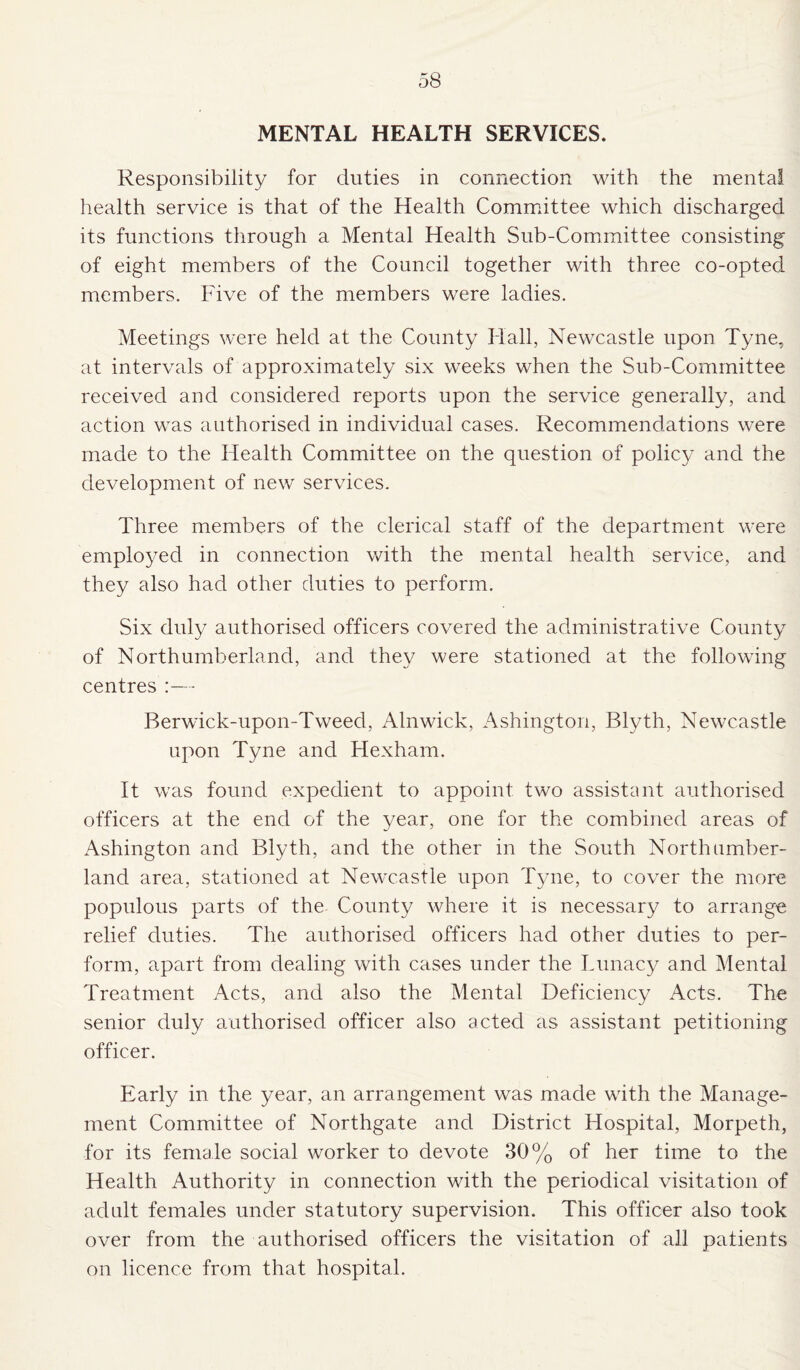 MENTAL HEALTH SERVICES. Responsibility for duties in connection with the mental health service is that of the Health Committee which discharged its functions through a Mental Health Sub-Committee consisting of eight members of the Council together with three co-opted members. Five of the members were ladies. Meetings were held at the County Hall, Newcastle upon Tyne, at intervals of approximately six weeks when the Sub-Committee received and considered reports upon the service generally, and action was authorised in individual cases. Recommendations were made to the Health Committee on the question of policy and the development of new services. Three members of the clerical staff of the department were employed in connection with the mental health service, and they also had other duties to perform. Six duly authorised officers covered the administrative County of Northumberland, and they were stationed at the following centres :— Berwick-upon-Tweed, Alnwick, Ashington, Blyth, Newcastle upon Tyne and Hexham. It was found expedient to appoint two assistant authorised officers at the end of the year, one for the combined areas of Ashington and Blyth, and the other in the South Northumber¬ land area, stationed at Newcastle upon Tyne, to cover the more populous parts of the County where it is necessary to arrange relief duties. The authorised officers had other duties to per¬ form, apart from dealing with cases under the Lunacy and Mental Treatment Acts, and also the Mental Deficiency Acts. The senior duly authorised officer also acted as assistant petitioning officer. Early in the year, an arrangement was made with the Manage¬ ment Committee of Northgate and District Hospital, Morpeth, for its female social worker to devote 30% of her time to the Health Authority in connection with the periodical visitation of adult females under statutory supervision. This officer also took over from the authorised officers the visitation of all patients on licence from that hospital.