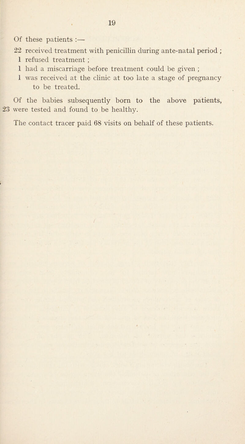 Of these patients :— 22 received treatment with penicillin during ante-natal period ; 1 refused treatment ; 1 had a miscarriage before treatment could be given ; 1 was received at the clinic at too late a stage of pregnancy to be treated. Of the babies subsequently born to the above patients, 23 were tested and found to be healthy. The contact tracer paid 68 visits on behalf of these patients.