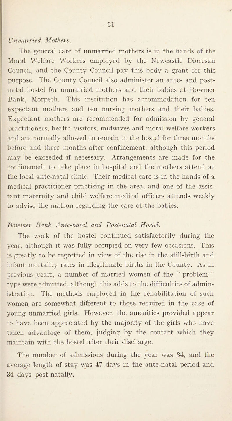 Unmarried Mothers. The general care of unmarried mothers is in the hands of the Moral Welfare Workers employed by the Newcastle Diocesan Council, and the County Council pay this body a grant for this purpose. The County Council also administer an ante- and post¬ natal hostel for unmarried mothers and their babies at Bowmer I • Bank, Morpeth. This institution has accommodation for ten expectant mothers and ten nursing mothers and their babies. Expectant mothers are recommended for admission by general practitioners, health visitors, midwives and moral welfare workers and are normally allowed to remain in the hostel for three months before and three months after confinement, although this period may be exceeded if necessary. Arrangements are made for the confinement to take place in hospital and the mothers attend at the local ante-natal clinic. Their medical care is in the hands of a medical practitioner practising in the area, and one of the assis¬ tant maternity and child welfare medical officers attends weekly to advise the matron regarding the care of the babies. Bowmer Bank Ante-natal and Post-natal Hostel. The work of the hostel continued satisfactorily during the year, although it was fully occupied on very few occasions. This is greatly to be regretted in view of the rise in the still-birth and infant mortality rates in illegitimate births in the County. As in previous years, a number of married women of the “ problem ” type were admitted, although this adds to the difficulties of admin¬ istration. The methods employed in the rehabilitation of such women are somewhat different to those required in the case of young unmarried girls. However, the amenities provided appear to have been appreciated by the majority of the girls who have taken advantage of them, judging by the contact which they maintain with the hostel after their discharge. The number of admissions during the year was 34, and the average length of stay was 47- days in the ante-natal period and 34 days post-natally.