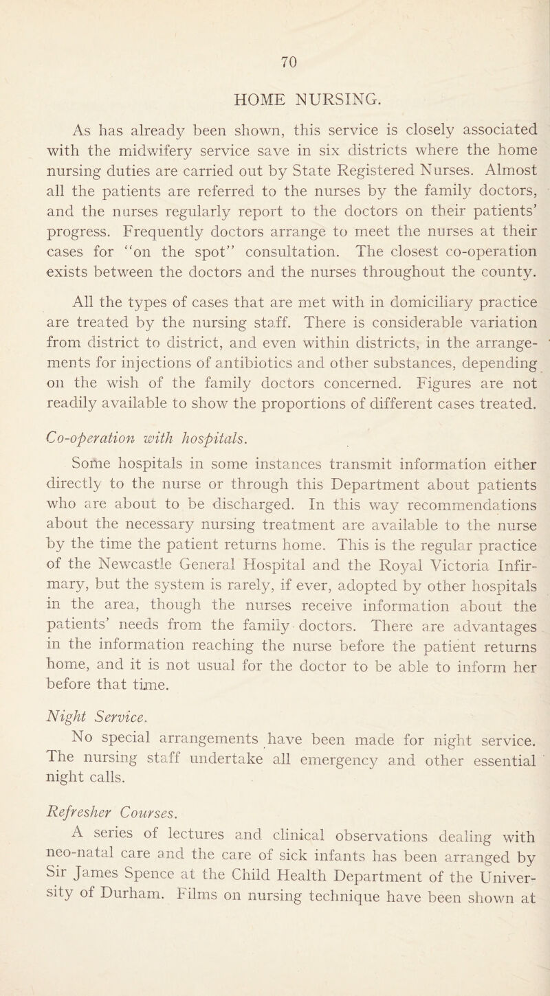 HOME NURSING. As lias already been shown, this service is closely associated with the midwifery service save in six districts where the home nursing duties are carried out by State Registered Nurses. Almost all the patients are referred to the nurses by the family doctors, and the nurses regularly report to the doctors on their patients’ progress. Frequently doctors arrange to meet the nurses at their cases for “on the spot” consultation. The closest co-operation exists between the doctors and the nurses throughout the county. All the types of cases that are met with in domiciliary practice are treated by the nursing staff. There is considerable variation from district to district, and even within districts, in the arrange¬ ments for injections of antibiotics and other substances, depending on the wish of the family doctors concerned. Figures are not readily available to show the proportions of different cases treated. Co-operation with hospitals. Some hospitals in some instances transmit information either directly to the nurse or through this Department about patients who are about to be discharged. In this way recommendations about the necessary nursing treatment are available to the nurse by the time the patient returns home. This is the regular practice of the Newcastle General Hospital and the Royal Victoria Infir¬ mary, but the system is rarely, if ever, adopted by other hospitals in the area, though the nurses receive information about the patients’ needs from the family doctors. There are advantages in the information reaching the nurse before the patient returns home, and it is not usual for the doctor to be able to inform her before that time. Night Service. No special arrangements have been made for night service. The nursing staff undertake all emergency and other essential night calls. Refresher Courses. A series of lectures and clinical observations dealing with neo-natal care and the care of sick infants has been arranged by Sir James Spence at the Child Health Department of the Univer¬ sity ot Durham. Films on nursing technique have been shown at