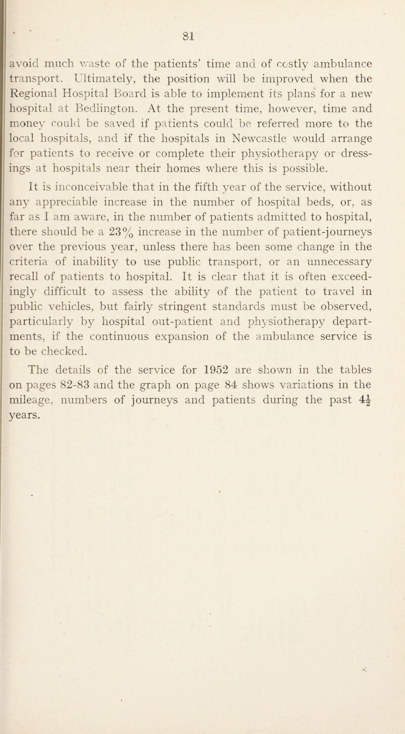 avoid much waste of the patients’ time and of costly ambulance transport. Ultimately, the position will be improved when the Regional Hospital Board is able to implement its plans for a new hospital at Bedlington. At the present time, however, time and money could be saved if patients could be referred more to the local hospitals, and if the hospitals in Newcastle would arrange for patients to receive or complete their physiotherapy or dress¬ ings at hospitals near their homes where this is possible. It is inconceivable that in the fifth year of the service, without any appreciable increase in the number of hospital beds, or, as far as I am aware, in the number of patients admitted to hospital, there should be a 23% increase in the number of patient-journeys over the previous year, unless there has been some change in the criteria of inability to use public transport, or an unnecessary recall of patients to hospital. It is clear that it is often exceed¬ ingly difficult to assess the ability of the patient to travel in public vehicles, but fairly stringent standards must be observed, particularly by hospital out-patient and physiotherapy depart¬ ments, if the continuous expansion of the ambulance service is to be checked. The details of the service for 1952 are shown in the tables on pages 82-83 and the graph on page 84 shows variations in the mileage, numbers of journeys and patients during the past 41- years.