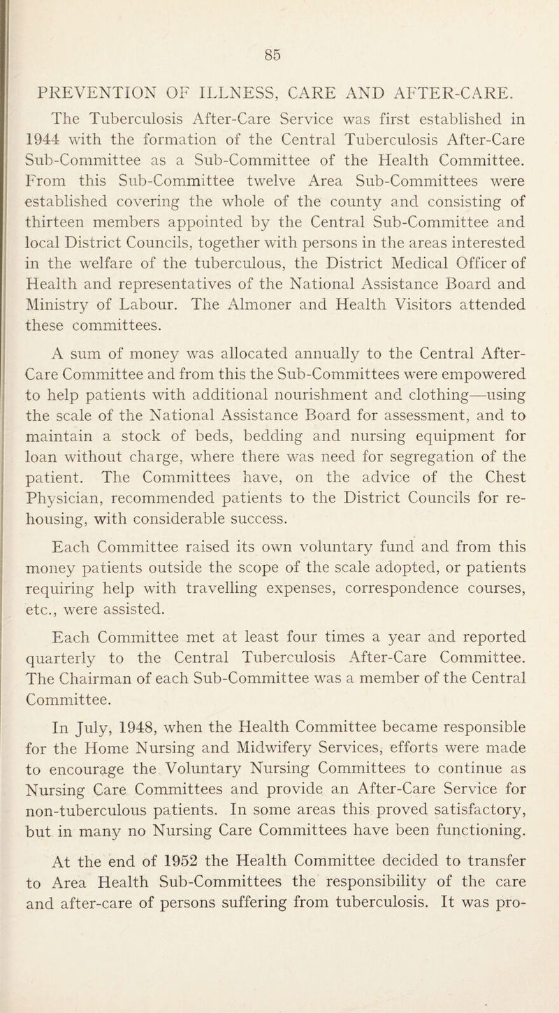 PREVENTION OF ILLNESS, CARE AND AFTER-CARE. The Tuberculosis After-Care Service was first established in 1944 with the formation of the Central Tuberculosis After-Care Sub-Committee as a Sub-Committee of the Health Committee. From this Sub-Committee twelve Area Sub-Committees were established covering the whole of the county and consisting of thirteen members appointed by the Central Sub-Committee and local District Councils, together with persons in the areas interested in the welfare of the tuberculous, the District Medical Officer of Health and representatives of the National Assistance Board and Ministry of Labour. The Almoner and Health Visitors attended these committees. A sum of money was allocated annually to the Central After- Care Committee and from this the Sub-Committees were empowered to help patients with additional nourishment and clothing—using the scale of the National Assistance Board for assessment, and to maintain a stock of beds, bedding and nursing equipment for loan without charge, where there was need for segregation of the patient. The Committees have, on the advice of the Chest Physician, recommended patients to the District Councils for re¬ housing, with considerable success. Each Committee raised its own voluntary fund and from this money patients outside the scope of the scale adopted, or patients requiring help with travelling expenses, correspondence courses, etc., were assisted. Each Committee met at least four times a year and reported quarterly to the Central Tuberculosis After-Care Committee. The Chairman of each Sub-Committee was a member of the Central Committee. In July, 1948, when the Health Committee became responsible for the Home Nursing and Midwifery Services, efforts were made to encourage the Voluntary Nursing Committees to continue as Nursing Care Committees and provide an After-Care Service for non-tuberculous patients. In some areas this proved satisfactory, but in many no Nursing Care Committees have been functioning. At the end of 1952 the Health Committee decided to transfer to Area Health Sub-Committees the responsibility of the care and after-care of persons suffering from tuberculosis. It was pro-